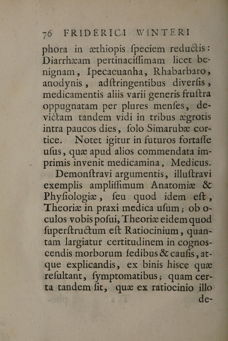 phora in ccthiopis fpeciem redudtis: Diarrhaeam pertinaciflimam licet be¬ nignam, Ipecacuanha, Rhabarbaro, anodynis , adftringentibus diverlis , medicamentis aliis varii generis fruftra oppugnatam per plures menfes, de- vidtam tandem vidi in tribus aegrotis intra paucos dies, folo Simarubae cor¬ tice. Notet igitur in futuros fortafte ufus, quae apud alios commendata im¬ primis invenit medicamina, Medicus. Demonftravi argumentis, illuftravi exemplis ampliffimum Anatomiae & Phyfiologiae, feu quod idem eft, Theoriae in praxi medica ufum; ob o- culos vobis pofui. Theoriae eidem quod fuperftrudtum eft Ratiocinium, quan¬ tam largiatur certitudinem in cognos¬ cendis morborum fedibus&caulis,at¬ que explicandis, ex binis hisce quae refultant, fymptomatibus ; quam cer¬ ta tandem fit, quae ex ratiocinio illo de-
