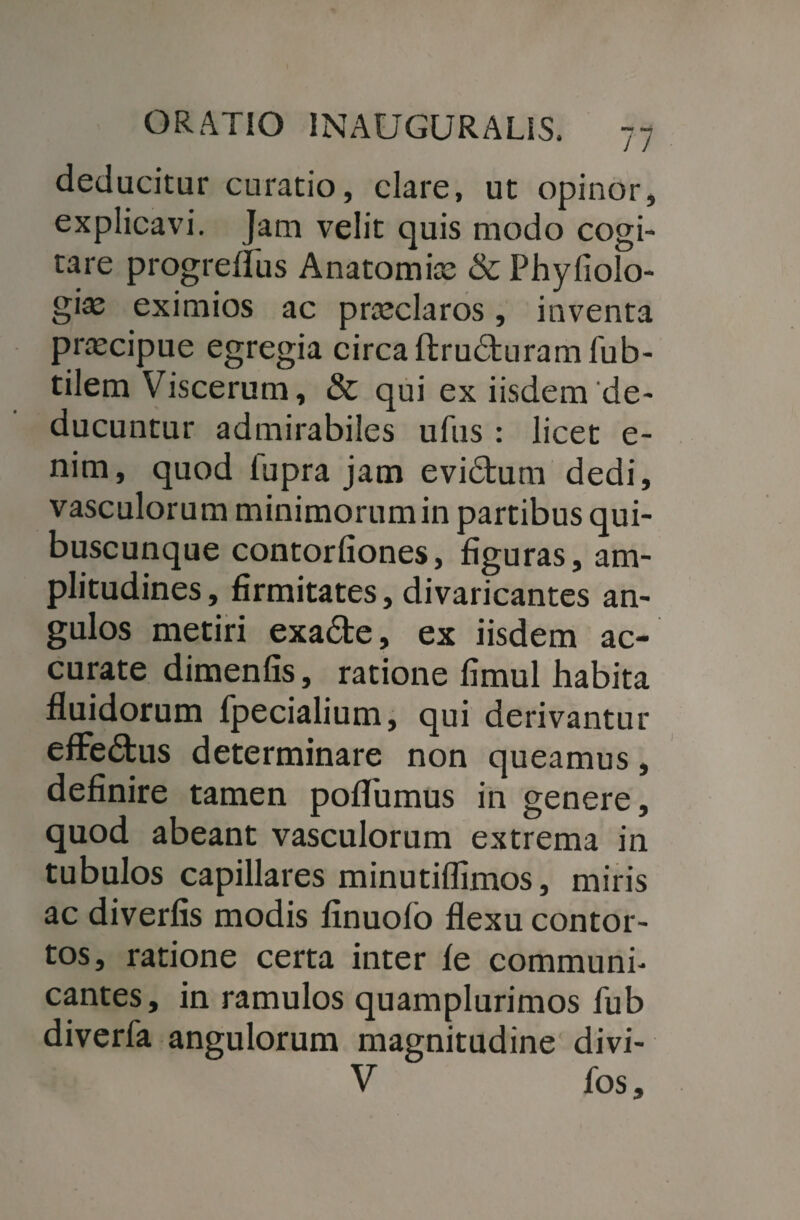 deducitur curatio, clare, ut opinor, explicavi. Jam velit quis modo cogi¬ tare progreflus Anatomix & Phyfiolo- gix eximios ac prxclaros, inventa prxcipue egregia circa ftrudturamfub- tilem Viscerum, & qui ex iisdem de¬ ducuntur admirabiles ufus : licet e- nim, quod lupra jam evidtum dedi, vasculorum minimorumin partibus qui¬ buscunque contorliones, figuras, am¬ plitudines , firmitates, divaricantes an¬ gulos metiri exa£te, ex iisdem ac¬ curate dimenfis, ratione fimul habita fluidorum fpecialium, qui derivantur effedtus determinare non queamus, definire tamen poflumus in genere, quod abeant vasculorum extrema in tubulos capillares minutiflimos, miris ac diverfis modis finuolo flexu contor¬ tos, ratione certa inter le communi¬ cantes, in ramulos quamplurimos fub diverfa angulorum magnitudine divi- V fos.