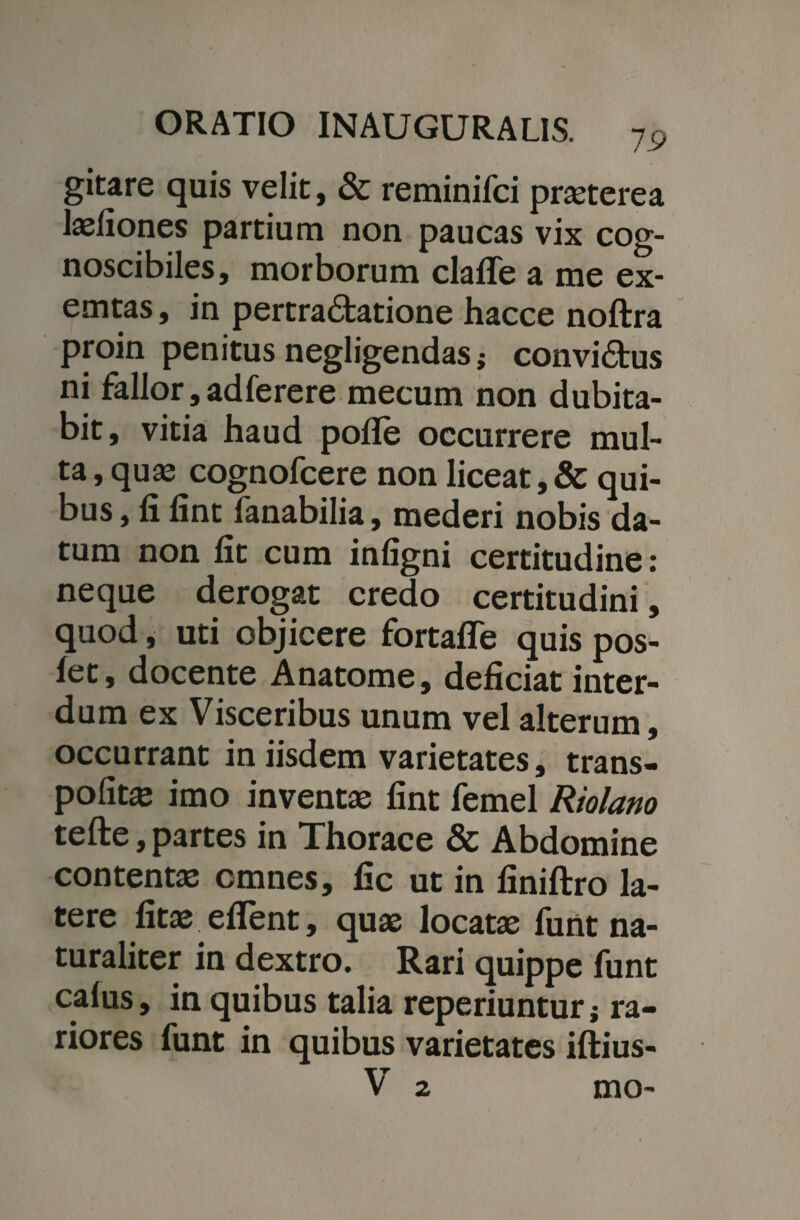 gitare quis velit, & reminifci praeterea laeliones partium non paucas vix cog¬ noscibiles, morborum clafTe a me ex- emtas, in pertra&atione hacce noftra proin penitus negligendasj convi&us ni fallor, adferere mecum non dubita¬ bit, vitia haud polle occurrere mul¬ ta , quas cognofcere non liceat, & qui¬ bus , fi fint fanabilia, mederi nobis da¬ tum non fit cum infigni certitudine: neque derogat credo certitudini, quod, uti objicere fortaffe quis pos- fet, docente Anatome, deficiat inter¬ dum ex Visceribus unum vel alterum, occurrant in iisdem varietates, trans- pofitas imo inventas fint femel Riolano tefte,partes in Thorace & Abdomine contentas omnes, fic ut in finiftro la¬ tere fitas eflent, quae locatae funt na¬ turaliter in dextro. Rari quippe funt calus, in quibus talia reperiuntur ; ra¬ riores funt in quibus varietates iftius- V 2 mo-