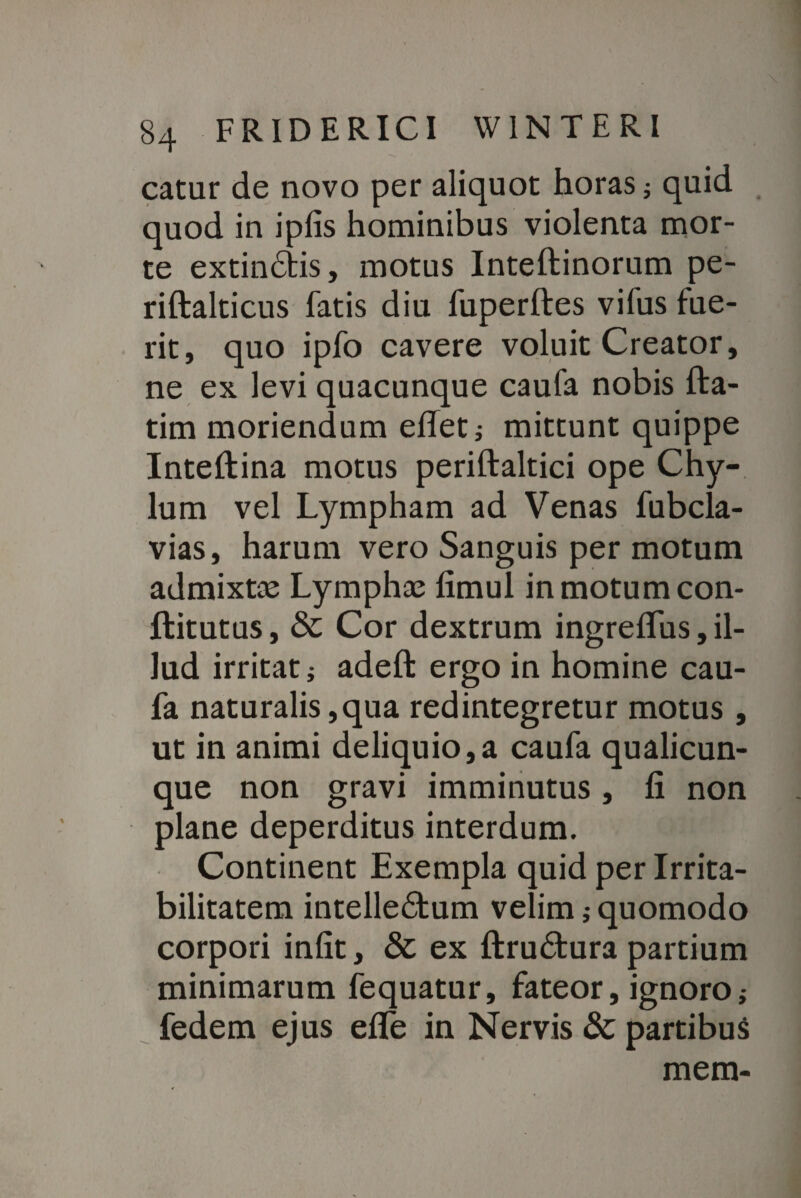 catur de novo per aliquot horas; quid quod in ipfis hominibus violenta mor¬ te extindtis, motus Inteftinorum pe- riftalticus fatis diu fuperftes vifus fue¬ rit, quo ipfo cavere voluit Creator, ne ex levi quacunque caufa nobis fta- tim moriendum effeti mittunt quippe Inteftina motus periftaltici ope Chy¬ lum vel Lympham ad Venas fubcla- vias, harum vero Sanguis per motum admixtae Lymphae fimul in motum con- flitutus, & Cor dextrum ingreffus, il¬ lud irritati adeffc ergo in homine cau¬ fa naturalis,qua redintegretur motus , ut in animi deliquio,a caufa qualicun¬ que non gravi imminutus, fi non plane deperditus interdum. Continent Exempla quid per Irrita¬ bilitatem intelledtum velim; quomodo corpori infit, & ex ftrudtura partium minimarum fequatur, fateor, ignoro i fedem ejus elfe in Nervis & partibus mem-