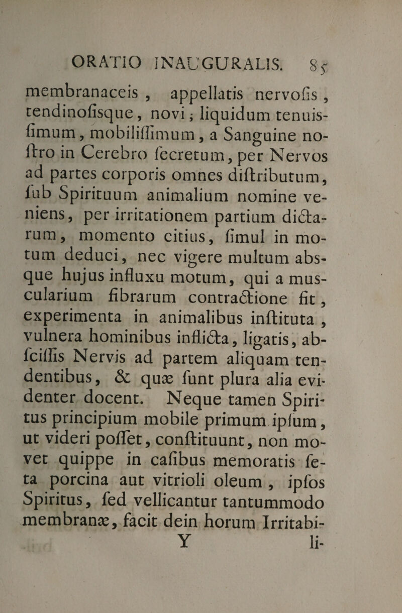 membranaceis , appellatis nervofis , tendinofisque, novi j liquidum tenuis- fimum, mobiliffimum, a Sanguine no¬ lito in Cerebro fecretum, per Nervos ad partes corporis omnes diftributum, iub Spirituum animalium nomine ve¬ niens, per irritationem partium didta- rum, momento citius, fimul in mo¬ tum deduci, nec vigere multum abs¬ que hujus influxu motum, qui a mus¬ cularium fibrarum contractione fit, experimenta in animalibus inftituta , vulnera hominibus inflidta, ligatis, ab- fciflis Nervis ad partem aliquam ten¬ dentibus, & quas fimt plura alia evi¬ denter docent. Neque tamen Spiri¬ tus principium mobile primum ipfum, ut videri poflet, conftituunt, non mo¬ vet quippe in cafibus memoratis fe¬ ta p>orcina aut vitrioli oleum , ipfos Spiritus, fed vellicantur tantummodo membranas, facit dein horum Irritabi- Y li-