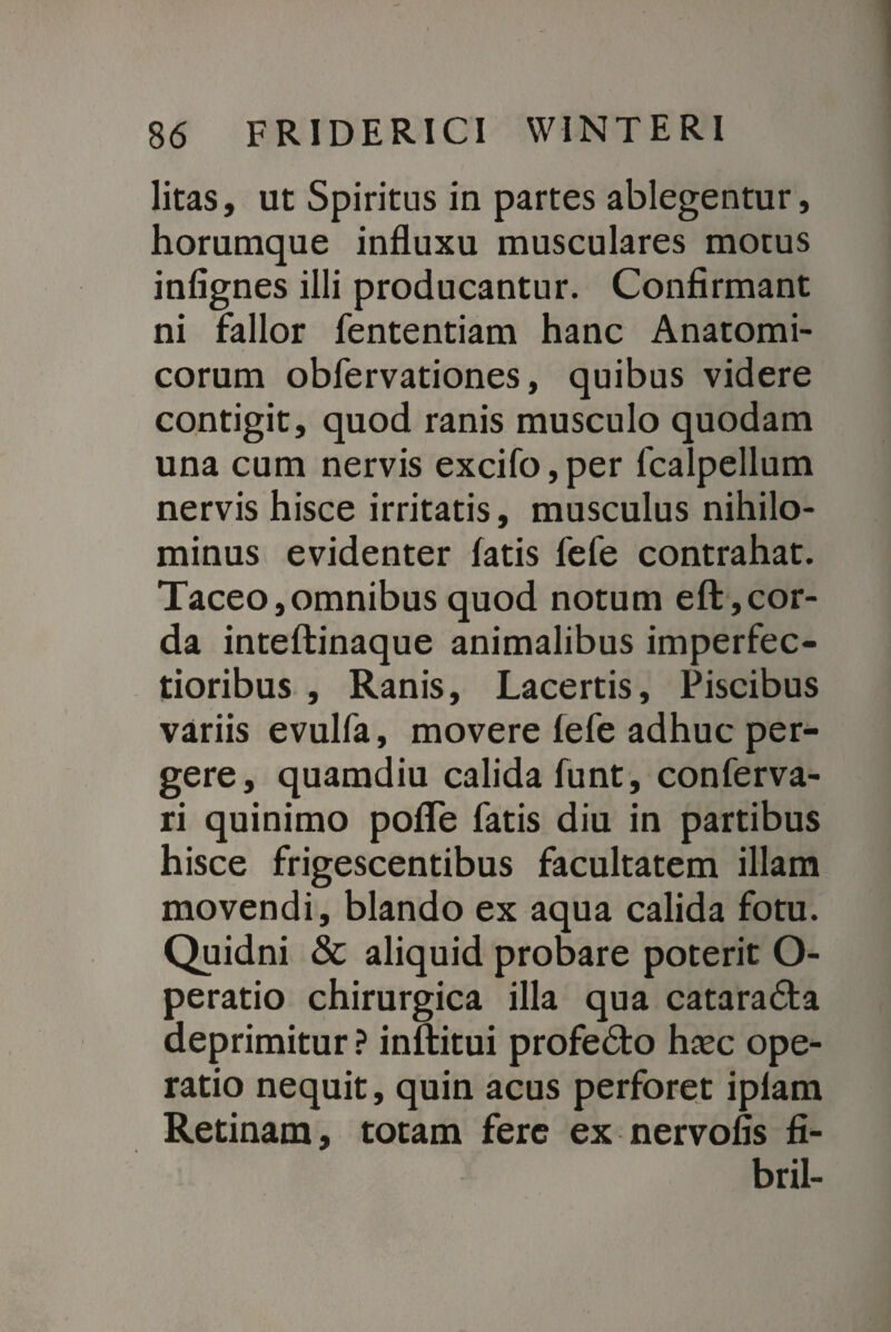 litas, ut Spiritus in partes ablegentur, horumque influxu musculares motus infignes illi producantur. Confirmant ni fallor fententiam hanc Anatomi¬ corum obfervationes, quibus videre contigit, quod ranis musculo quodam una cum nervis excifo,per fcalpellum nervis hisce irritatis, musculus nihilo¬ minus evidenter fatis fefe contrahat. Taceo,omnibus quod notum eft,cor¬ da inteftinaque animalibus imperfec¬ tioribus , Ranis, Lacertis, Piscibus variis evulfa, movere fefe adhuc per¬ gere, quamdiu calida funt, conferva- ri quinimo pofle fatis diu in partibus hisce frigescentibus facultatem illam movendi, blando ex aqua calida fotu. Quidni & aliquid probare poterit O- peratio chirurgica illa qua catarada deprimitur ? inftitui profe&o hasc ope¬ ratio nequit, quin acus perforet ipfam Retinam, totam fere ex nervofis fi- bril-