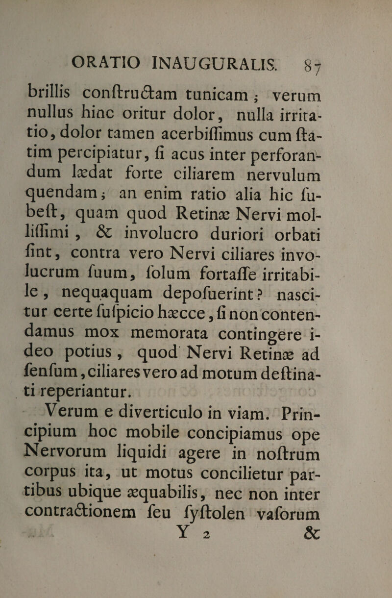 brillis conftrudtam tunicam ; verum nullus hinc oritur dolor, nulla irrita¬ tio, dolor tamen acerbifllmus cum fta- tim percipiatur, fi acus inter perforan¬ dum laedat forte ciliarem nervulum quendam; an enim ratio alia hic fu- beft, quam quod Retinae Nervi mol- lifiimi , & involucro duriori orbati fint, contra vero Nervi ciliares invo¬ lucrum fuum, folum fortafle irritabi¬ le , nequaquam depofuerint ? nasci¬ tur certe fufpicio haecce, fi non conten¬ damus mox memorata contingere i- deo potius , quod Nervi Retinae ad fenfum, ciliares vero ad motum deftina- ti reperiantur. Verum e diverticulo in viam. Prin¬ cipium hoc mobile concipiamus ope Nervorum liquidi agere in noftrum corpus ita, ut motus concilietur par¬ tibus ubique aequabilis, nec non inter contractionem feu fyftolen vaforum Y 2 & 2