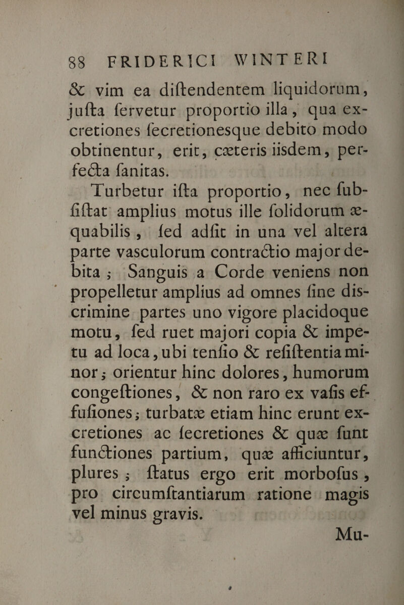 & vim ea diftendentem liquidorum, julta fervetur proportio illa, qua ex- cretiones fecretionesque debito modo obtinentur, erit, costeris iisdem, per¬ fecta fanitas. Turbetur illa proportio, nec fub- fiftat amplius motus ille folidorum as- quabilis , led adiit in una vel altera parte vasculorum contraCtio major de¬ bita ; Sanguis a Corde veniens non propelletur amplius ad omnes line dis¬ crimine partes uno vigore placidoque motu, fed ruet majori copia & impe¬ tu ad loca,ubi tenlio & reliftentiami¬ nor,- orientur hinc dolores, humorum congeftiones, & non raro ex valis ef- fuliones; turbatas etiam hinc erunt ex- cretiones ac lecretiones & quas funt functiones partium, quas afficiuntur, plures i flatus ergo erit morbofus , pro circumftantiarum ratione magis vel minus gravis. Mu-