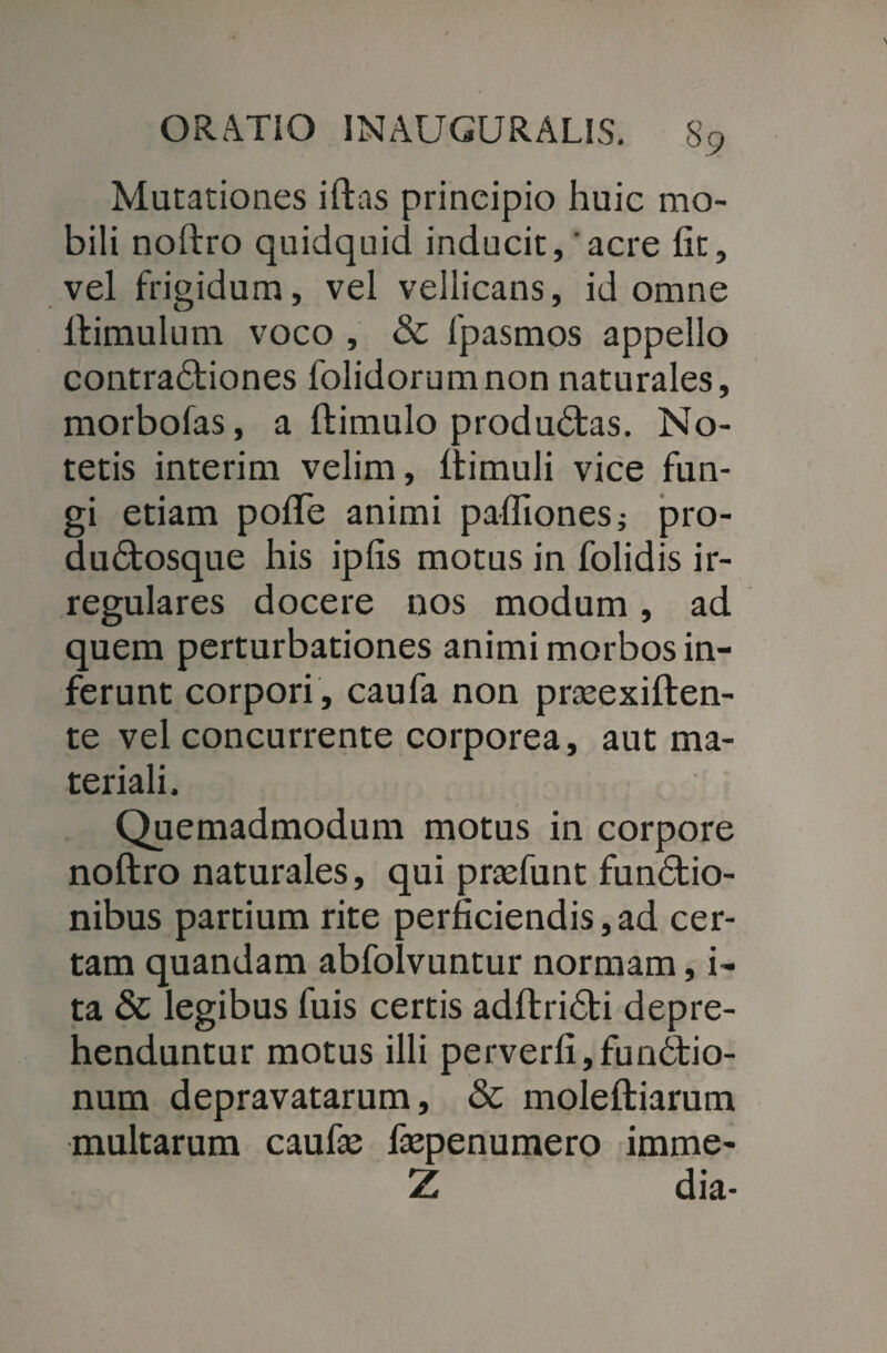 Mutationes iftas principio huic mo¬ bili noftro quidquid inducit, 'acre fit, vel frigidum, vel vellicans, id omne ftimulum voco , & fpasmos appello contradtiones folidorumnon naturales, morbofas, a ftimulo produdtas. No¬ tetis interim velim, Itimuli vice fun¬ gi etiam pofte animi pafliones; pro- dudtosque his ipfis motus in folidis ir¬ regulares docere nos modum, ad quem perturbationes animi morbos in¬ ferunt corpori , caufa non prasexiften- te vel concurrente corporea, aut ma¬ teriali. Quemadmodum motus in corpore noftro naturales, qui praefunt fundtio- nibus partium rite perficiendis,ad cer¬ tam quandam abfolvuntur normam, i- ta 8c legibus fuis certis adftridbi depre¬ henduntur motus illi perverfi,fun6tio- num depravatarum, & moleftiarum multarum caufie faepenumero imme- Z dia-