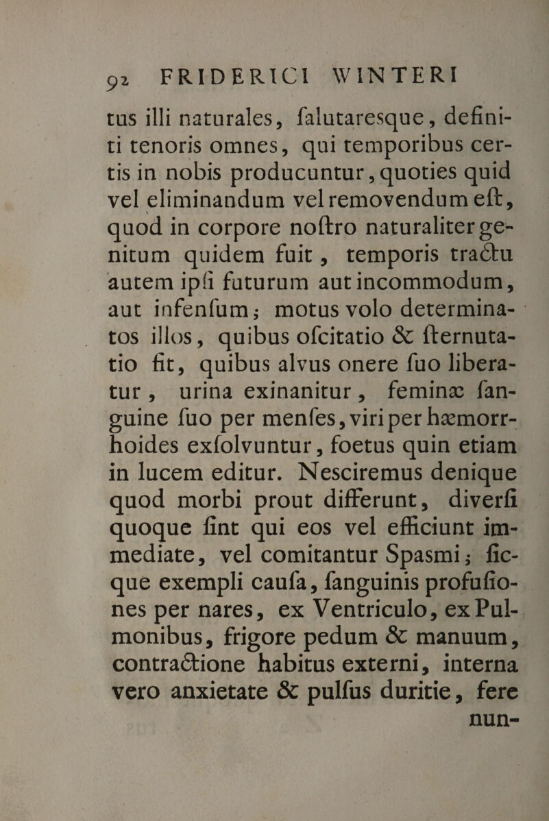 tus illi naturales, falutaresque, defini¬ ti tenoris omnes, qui temporibus cer¬ tis in nobis producuntur, quoties quid vel eliminandum vel removendum eft, quod in corpore noftro naturaliter ge¬ nitum quidem fuit, temporis tradhi autem ipfi futurum aut incommodum, aut infenfum; motus volo determina¬ tos illos, quibus ofcitatio & fternuta- tio fit, quibus alvus onere fuo libera¬ tur , urina exinanitur, femina: fan- guine fuo per menfes, viri per haemorr¬ hoides exfolvuntur, foetus quin etiam in lucem editur. Nesciremus denique quod morbi prout differunt, diverfi quoque fint qui eos vel efficiunt im¬ mediate, vel comitantur Spasmi j fic- que exempli caufa, fanguinis profufio- nes per nares, ex Ventriculo, ex Pul¬ monibus , frigore pedum & manuum, contradtione habitus externi, interna vero anxietate & pulfus duritie, fere nun-