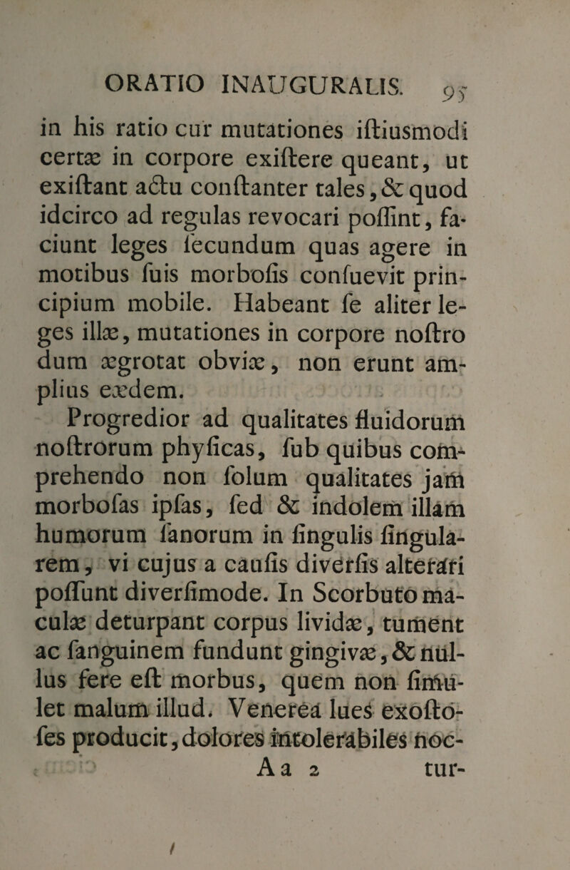 in his ratio cur mutationes iftiusmodi certae in corpore exiftere queant, ut exiftant adu conftanter tales, & quod idcirco ad regulas revocari poffint, fa¬ ciunt leges fecundum quas agere in motibus fuis morboAs confuevit prin¬ cipium mobile. Habeant fe aliter le¬ ges illae, mutationes in corpore noftro dum aegrotat obviae, non erunt am¬ plius eaedem. Progredior ad qualitates fluidorum noftrorum phyficas, fub quibus com¬ prehendo non lolum qualitates jam morbofas ipfas, fed & indolem illam humorum fanorum in Angulis Angula¬ rem, vi cujus a cauAs diverAs altemri poflAmt diverAmode. In Scorbuto ma¬ culae deturpant corpus lividae, tument ac fanguinem fundunt gingivae ,& nul¬ lus fere eft morbus, quem non Amii- let malum illud* Venerea lueS exofto- fes producit,dolores intolerabiles noc- Aa 2 tur-