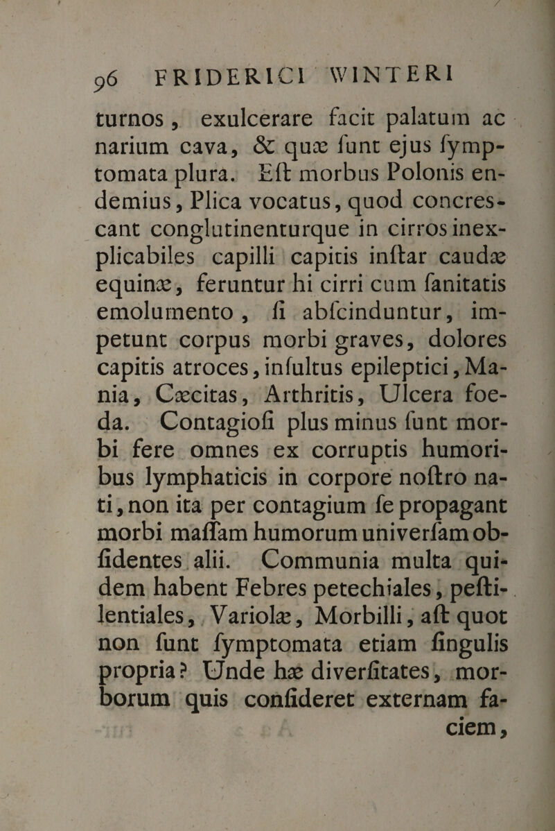 / 96 FRIDERIC1 WINTERI turnos , exulcerare facit palatum ac narium cava, & quas funt ejus fymp- tomata plura. Eft morbus Polonis en- demius, Plica vocatus, quod concres¬ cant conglutinenturque in cirros inex¬ plicabiles capilli capitis inltar caudas equinas, feruntur hi cirri cum fanitatis emolumento, fi abfcinduntur, im¬ petunt corpus morbi graves, dolores capitis atroces,infultus epileptici Ma¬ nia, Caecitas, Arthritis, Ulcera foe¬ da. Contagiofi plus minus funt mor¬ bi fere omnes ex corruptis humori¬ bus lymphaticis in corpore noftro na¬ ti , non ita per contagium fe propagant morbi malTam humorum univerfam ob¬ lidentes alii. Communia multa qui¬ dem habent Febres petechiales, pefti- lentiales, Variolas, Morbilli, aft quot non funt fymptomata etiam lingulis propria? Unde hae diverfitates, mor¬ borum quis confideret externam fa¬ ciem.