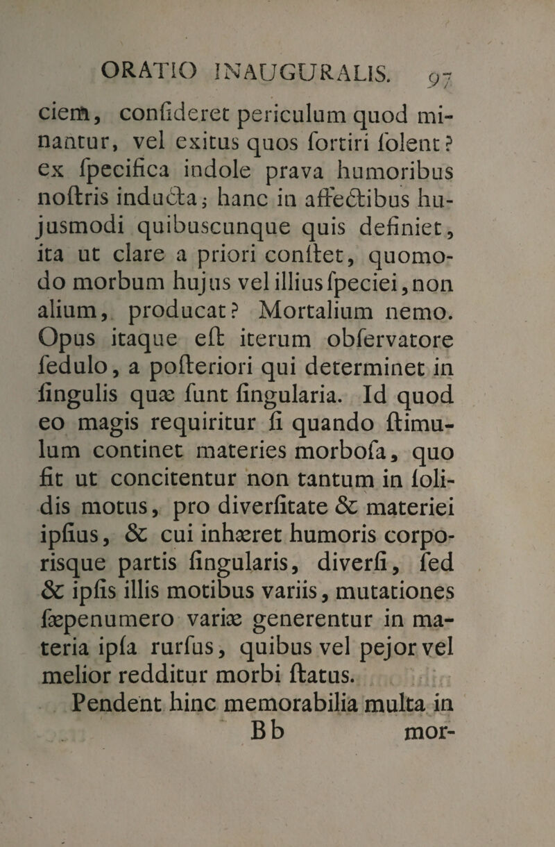 cieift, confideret periculum quod mi¬ nantur, vel exitus quos fortiri lolent? ex fpecifica indole prava humoribus noftris inducta; hanc in afFedtibus hu¬ jusmodi quibuscunque quis definiet, ita ut clare a priori conllet, quomo¬ do morbum hujus vel illiusfpeciei,non alium, producat? Mortalium nemo. Opus itaque eft iterum obfervatore fedulo, a pofteriori qui determinet in lingulis quae funt lingularia. Id quod eo magis requiritur fi quando (limu¬ lum continet materies morbofa, quo fit ut concitentur non tantum in loli- dis motus, pro diverfitate & materiei ipfius, & cui inhaeret humoris corpo¬ risque partis lingularis, diverfi, fed & ipfis illis motibus variis, mutationes laepenumero variae generentur in ma¬ teria ipla rurfus, quibus vel pejorvel melior redditur morbi ftatus. Pendent hinc memorabilia multa in B b mor-