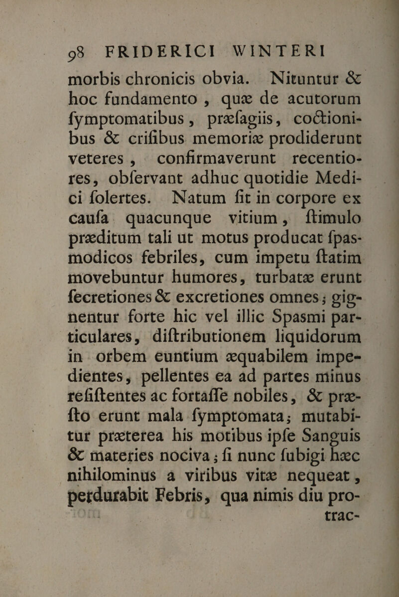 morbis chronicis obvia. Nituntur & hoc fundamento , quae de acutorum fymptomatibus , praefagiis, coctioni¬ bus & erilibus memoriae prodiderunt veteres , confirmaverunt recentio- res, obfervant adhuc quotidie Medi¬ ci folertes. Natum fit in corpore ex caufa quacunque vitium, ftimulo praeditum tali ut motus producat fpas- modicos febriles, cum impetu ftatim movebuntur humores, turbatae erunt fecretiones & excretiones omnes 5 gig¬ nentur forte hic vel illic Spasmi par¬ ticulares, diftributionem liquidorum in orbem euntium aequabilem impe¬ dientes, pellentes ea ad partes minus refiftentes ac fortalTe nobiles, & prae- fto erunt mala fymptomata; mutabi¬ tur praeterea his motibus ipfe Sanguis & materies nociva; fi nunc fubigi haec nihilominus a viribus vitae nequeat, perdurabit Febris, qua nimis diu pro- trac- l