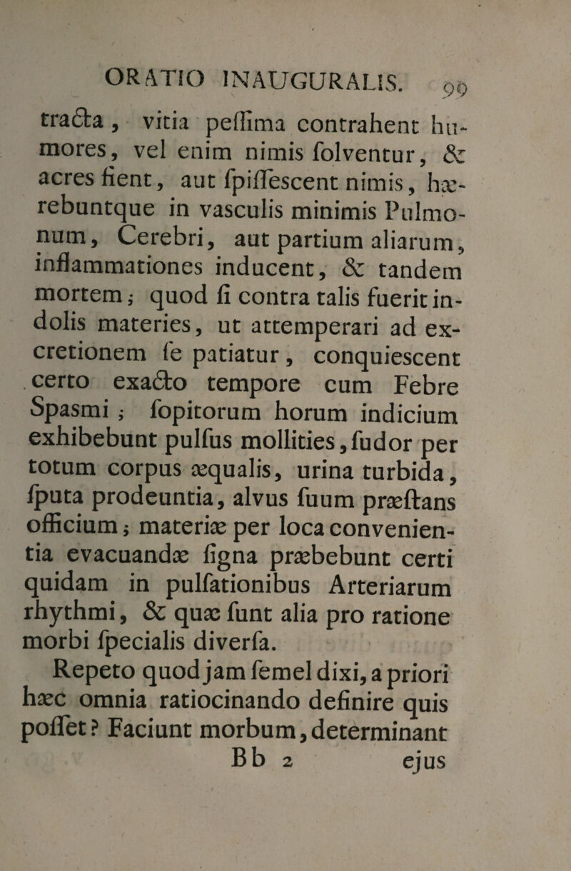 trada , vicia peflima contrahent hu¬ mores, vel enim nimis folventur, & acres fient, aut fpiflescent nimis, h;e- rebuntque in vasculis minimis Pulmo¬ num, Cerebri, aut partium aliarum, inflammationes inducent, & tandem mortem ,• quod fi contra talis fuerit in¬ dolis materies, ut attemperari ad ex- cretionem fe patiatur, conquiescent certo exa£bo tempore cum Febre Spasmi j fopitorum horum indicium exhibebunt pulfus mollities, fu dor per totum corpus aqualis, urina turbida, fputa prodeuntia, alvus fuum prasftans officium ; materias per loca convenien¬ tia evacuandas ligna prasbebunt certi quidam in pulfationibus Arteriarum rhythmi, & quas funt alia pro ratione morbi fpecialis diverfa. Repeto quod jam femel dixi, a priori hasc omnia ratiocinando definire quis pollet? Faciunt morbum,determinant Bb 2 ejus