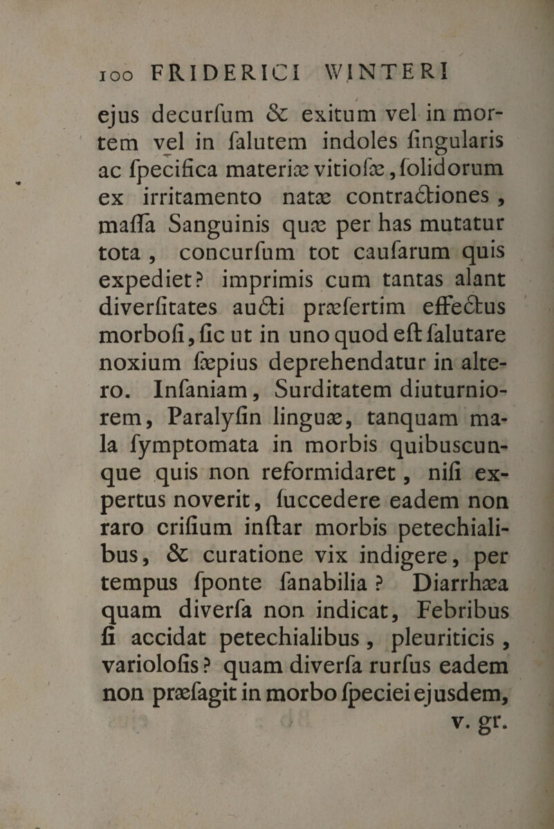 ejus decurfum & exitum vel in mor¬ tem vel in falutem indoles lingularis ac fpecifica materia; vitiofa;, (olidorum ex irritamento nata; contradtiones , mafla Sanguinis qua; per has mutatur tota , concurfum tot caularum quis expediet? imprimis cum tantas alant diverlitates audti praslertim effedbus morbolijllc ut in uno quod eftfalutare noxium faepius deprehendatur in alte¬ ro. Infaniam, Surditatem diuturnio¬ rem, Paralylin lingua;, tanquam ma¬ la fymptomata in morbis quibuscun¬ que quis non reformidaret, nili ex¬ pertus noverit, luccedere eadem non raro erilium inftar morbis petechiali- bus, & curatione vix indigere, per tempus fponte fanabilia ? Diarrha;a quam diverfa non indicat. Febribus fi accidat petechialibus , pleuriticis, variololis? quam diverfa rurfus eadem non praefagit in morbo fpecieiejusdem, v. gr.