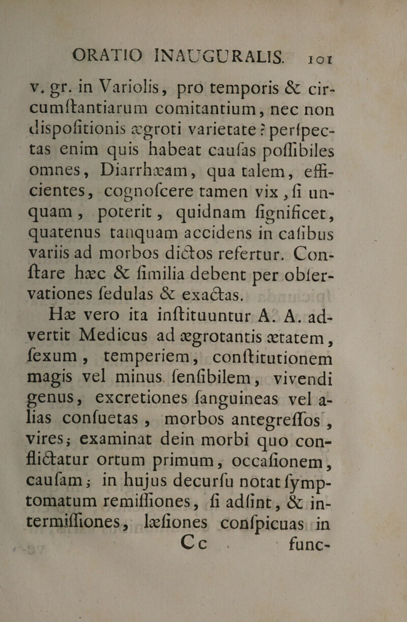 v, gr. in Variolis, pro temporis & cir- cumftantiarum comitantium, nec non dispofitionis xgroti varietate ? perlpec- tas enim quis habeat caufas poffibiles omnes, Diarrhicam, qua talem, effi¬ cientes, cognofcere tamen vix ,li un¬ quam , poterit, quidnam fignificet, quatenus tanquam accidens in calibus variis ad morbos dielos refertur. Con- ftare hxc & fimilia debent per obler- vationes fedulas & exadtas. Hx vero ita inftituuntur A. A. ad¬ vertit Medicus ad asgrotantis tetatem, fexum, temperiem, conftitutionem magis vel minus fenfibilem, vivendi genus, excretiones (anguineas vel a- lias confuetas , morbos antegreffos , vires; examinat dein morbi quo con- flidatur ortum primum, occafionem, caufanii in hujus decurfu notat fymp- tomatum remilfiones, fiad(int,& in- termiffiones, heliones confpicuas in Cc • fune- I