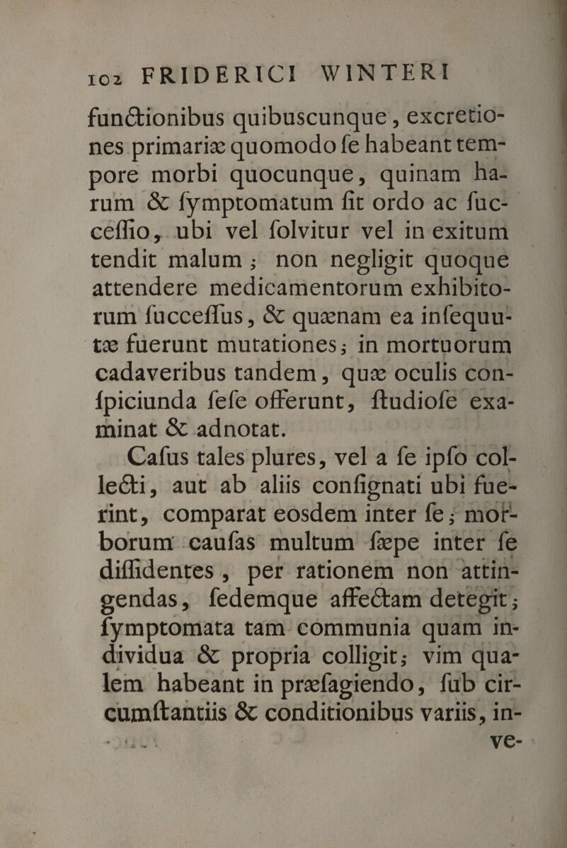 fundtionibus quibuscunque, excretio- nes primariae quomodo fe habeant tem¬ pore morbi quocunque, quinam ha¬ rum & fymptomatum fit ordo ac fuc- ceflio, ubi vel folvitur vel in exitum tendit malum ; non negligit quoque attendere medicamentorum exhibito¬ rum fucceffus, & quaenam ea infequu- tae fuerunt mutationes; in mortuorum cadaveribus tandem, quae oculis con- lpiciunda fefe offerunt, ftudiofe exa¬ minat & adnotat. Cafus tales plures, vel a fe ipfo col- le£ti, aut ab aliis confignati ubi fue¬ rint , comparat eosdem inter fe ; mor¬ borum caufas multum faepe inter fe diffidentes , per rationem non attin¬ gendas , fedemque affectam detegit; fymptomata tam communia quam in¬ dividua & propria colligit; vim qua¬ lem habeant in praefagiendo, fub cir¬ cumdandis & conditionibus variis, in- -u--. ve-