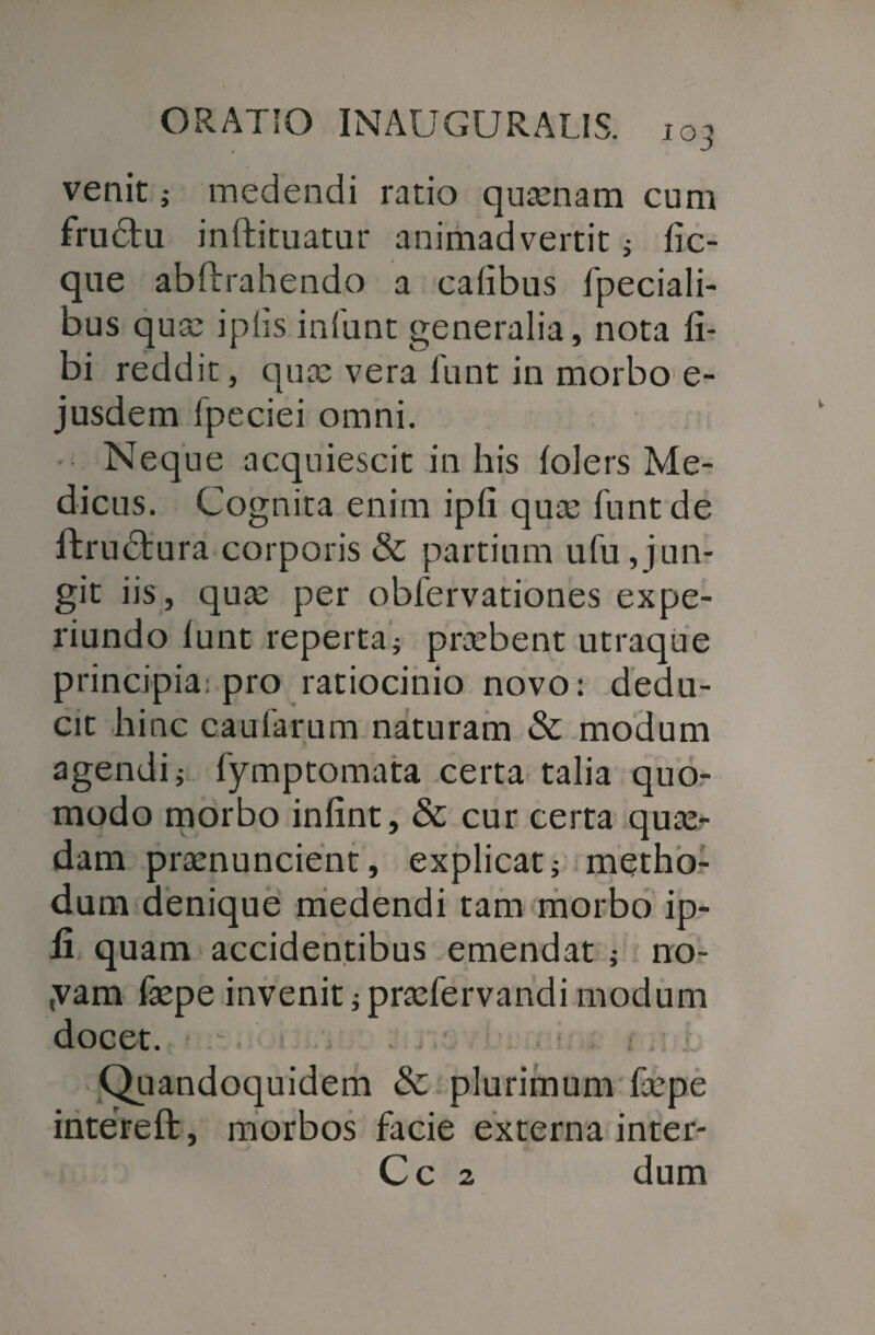 • I venit; medendi ratio quinam cum frudtu inftituatur animadvertit; (ic- que abftrahendo a calibus fpeciali- bus qua: ipiis infunt generalia, nota (i- bi reddit, qua: vera fiant in morbo e- jusdem fpeciei omni. Neque acquiescit in his (olers Me¬ dicus. Cognita enim ipfi quis funt de ftrudlura corporis & partium ufu,jun¬ git iis, qua: per oblervationes expe- riundo (unt reperta; praebent utraque principia: pro ratiocinio novo: dedu¬ cit hinc caularum naturam & modum agendi; fymptomata certa talia quo¬ modo morbo infint, & cur certa qua¬ dam pramuncient, explicat; metho¬ dum denique medendi tam morbo ip- li quam accidentibus emendat ; no- ,vam (tepe invenit; pradervandi modum docet. Quandoquidem & plurimum faepe intereft, morbos facie externa inter- Cc 2 dum