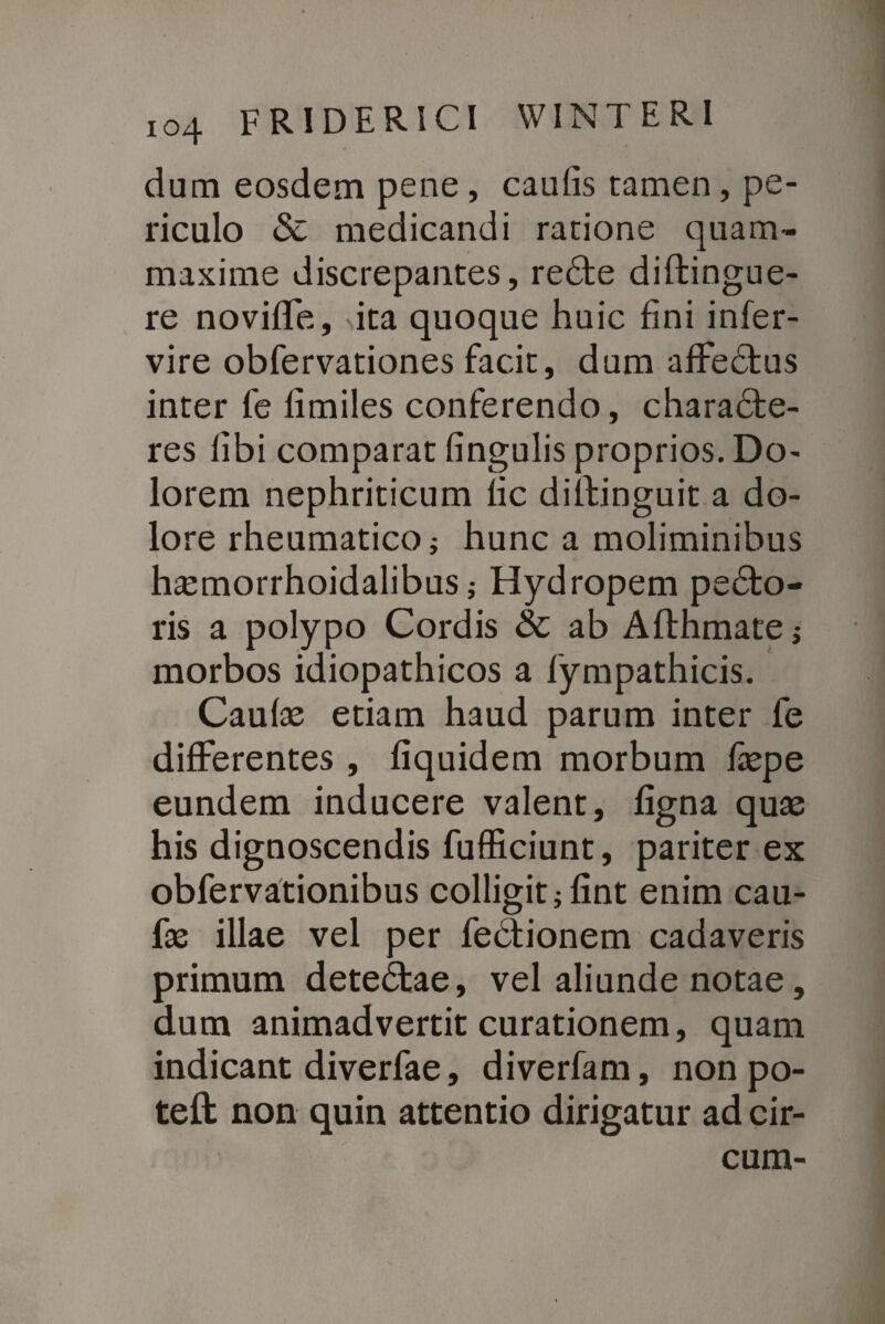 dum eosdem pene, caulis tamen, pe¬ riculo & medicandi ratione quam- maxime discrepantes, reCte diftingue- re noviffe, ita quoque huic fini infer- vire obfervationes facit, dum affeCtus inter fe fimiles conferendo, characte¬ res libi comparat fingulis proprios. Do¬ lorem nephriticum fic diilinguit a do¬ lore rheumatico j hunc a moliminibus haemorrhoidalibus; Hydropem peCto- ris a polypo Cordis & ab Aflhmate j morbos idiopathicos a fympathicis. Caulae etiam haud parum inter fe differentes , fiquidem morbum faepe eundem inducere valent, figna quae his dignoscendis fufficiunt, pariter ex obfervationibus colligit jfint enim cau- fae illae vel per feCtionem cadaveris primum deteCtae, vel aliunde notae, dum animadvertit curationem, quam indicant diverfae, diverfam, non po- teft non quin attentio dirigatur ad cir¬
