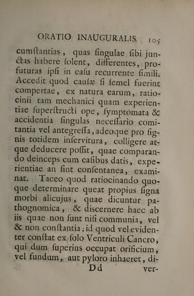 cumflantias , quas lingulae libi jun- £tas habere folent, differentes, pro¬ futuras ipli in calu recurrente linaili. Accedit quod caulas li lemel fuerint compertae, ex natura earum, ratio¬ cinii tam mechanici quam experien¬ tiae iuperflrubli ope, fymptomata & accidentia lingulas necelfario comi¬ tantia vel antegrelTa, adeoque pro lig¬ nis totidem inlervitura, colligere at- c ue deducere pollit, quae comparan¬ do deinceps cum calibus datis, expe¬ rientiae an hnt confentanea, exami¬ nat. Taceo quod ratiocinando quo¬ que determinare queat propius ligna morbi alicujus, quae dicuntur pa- thognomica , & discernere haec ab iis quae non funt nili communia, vel & non conflantia; id quod vel eviden¬ ter conflat ex lolo Ventriculi Cancro, qui dum fuperius occupat orificium, vel fundum, aut pyloro inhaeret, di- Dd ver-