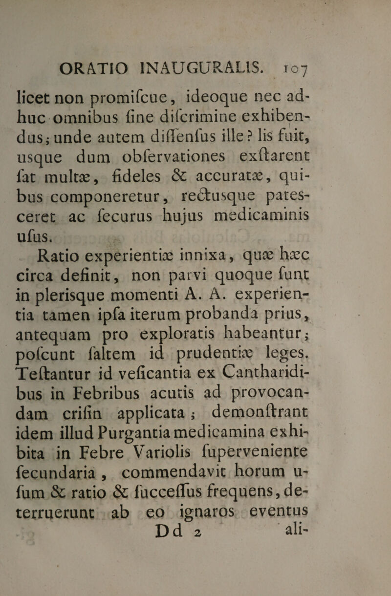 licet non promifcue, ideoque nec ad¬ huc omnibus line difcrimine exhiben¬ dus i unde autem difienlus ille? lis fuit, usque dum obfervationes exftarent 1'at multae, fideles & accuratae, qui¬ bus componeretur, redtusque pates¬ ceret ac fecurus hujus medicaminis ufus. Ratio experientiae innixa, quae haec circa definit, non paivi quoque funt in plerisque momenti A. A. experien¬ tia tamen ipfa iterum probanda prius, antequam pro exploratis habeantur; pofcunt faltem id prudentiae leges. Teftantur id veficantia ex Cantharidi¬ bus in Febribus acutis ad provocan¬ dam crifin applicata j demonftrant idem illud Purgantia medicamina exhi¬ bita in Febre Variolis fuperveniente fecundaria , commendavit horum u- fiim & ratio & fucceflus frequens,de¬ terruerunt ab eo ignaros eventus Dd 2 ali-