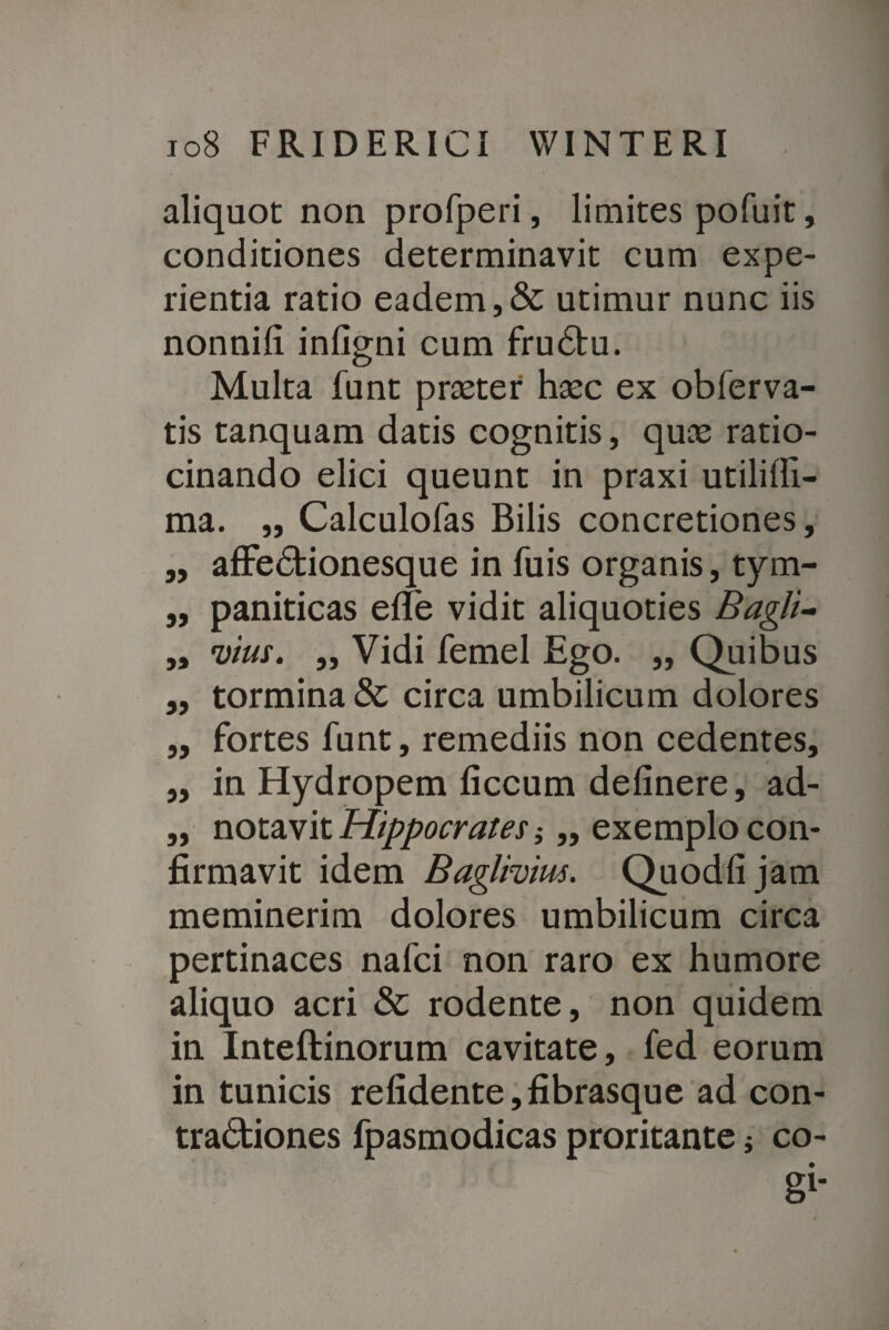 aliquot non profperi, limites pofuit, conditiones determinavit cum expe¬ rientia ratio eadem,& utimur nunc iis nonnili infigni cum fruCtu. Multa funt praeter haec ex obferva- tis tanquam datis cognitis, quae ratio¬ cinando elici queunt in praxi utililli- ma. ,, Calculofas Bilis concretiones, ,, affeCtionesque in fuis organis, tym- „ panificas elfe vidit aliquoties Bagli- ,, vius. „ Vidi femel Ego. ,, Quibus „ tormina & circa umbilicum dolores „ fortes funt, remediis non cedentes, „ in Hydropem liccum delinere, ad- „ notavit Hippocrates ,, exemplo con¬ firmavit idem Bagimus. Quodlijam meminerim dolores umbilicum circa pertinaces nafci non raro ex humore aliquo acri & rodente, non quidem in Inteftinorum cavitate, fed eorum in tunicis relidente,fibrasque ad con¬ tractiones fpasmodicas proritante; co¬ gi*
