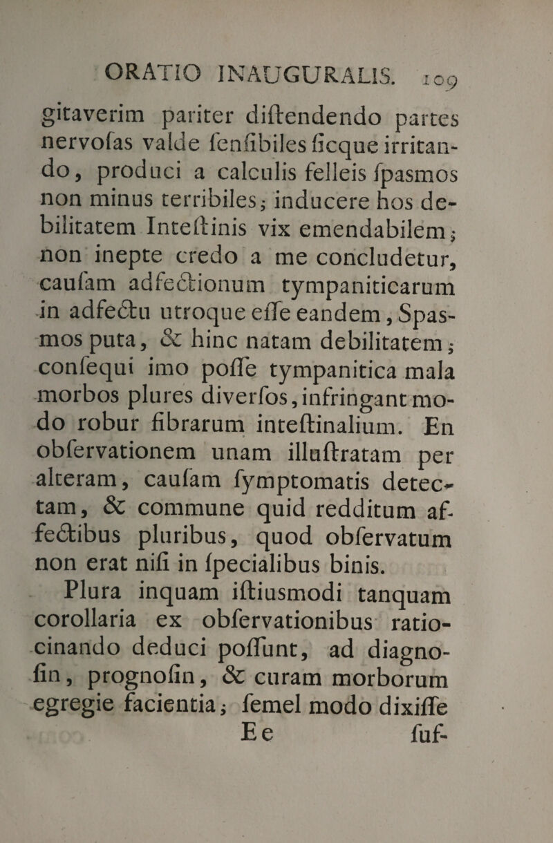 gitaverim pariter dillendendo partes nervolas valde lenfibiles ficque irritan¬ do, produci a calculis felleis Ipasmos non minus terribiles; inducere hos de¬ bilitatem Inteltinis vix emendabilem 5 non inepte credo a me concludetur, caulam adfedtionum tympaniticarum in adfedtu utroque eiTe eandem, Spas¬ mos puta, & hinc natam debilitatem; confequi imo polle tympanitica mala morbos plures diverfos,infringant mo¬ do robur fibrarum inteftinalium. En obfervationem unam illuftratam per alteram, caulam fymptomatis detec~ tam, & commune quid redditum af- fedtibus pluribus, quod obfervatum non erat nili in Ipecialibus binis. Plura inquam iftiusmodi tanquam corollaria ex obfervationibus ratio¬ cinando deduci poliunt, ad diagno- fin, prognolin, & curam morborum egregie facientia* femel modo dixifife E e fuf-