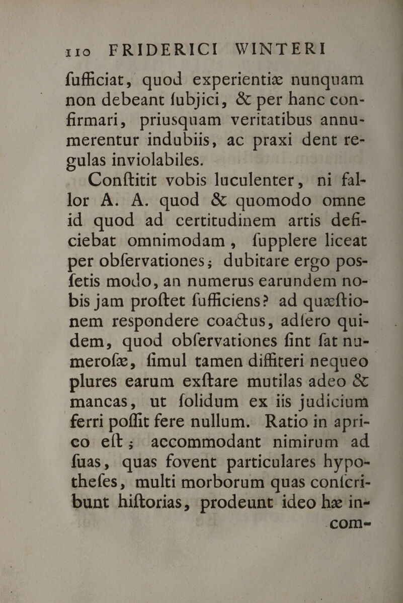 FRIDERICI WINTERI fufficiat, quod experientiae nunquam non debeant lubjici, & per hanc con¬ firmari, priusquam veritatibus annu¬ merentur indubiis, ac praxi dent re¬ gulas inviolabiles. Conftitit vobis luculenter, ni fal¬ lor A. A. quod & quomodo omne id quod ad certitudinem artis defi¬ ciebat omnimodam , fupplere liceat per obfervationes; dubitare ergo pos- fetis modo, an numerus earundem no¬ bis jam proftet fufficiens? ad quaeftio- nem respondere coactus, adiero qui¬ dem, quod obfervationes fint fat nu- merofae, fimul tamen diffiteri nequeo plures earum exftare mutilas adeo & mancas, ut folidum ex iis judicium ferri polfit fere nullum. Ratio in apri¬ co efl j accommodant nimirum ad fuas, quas fovent particulares hypo- thefes, multi morborum quas conlcri- bunt hiftorias, prodeunt ideo hae in-