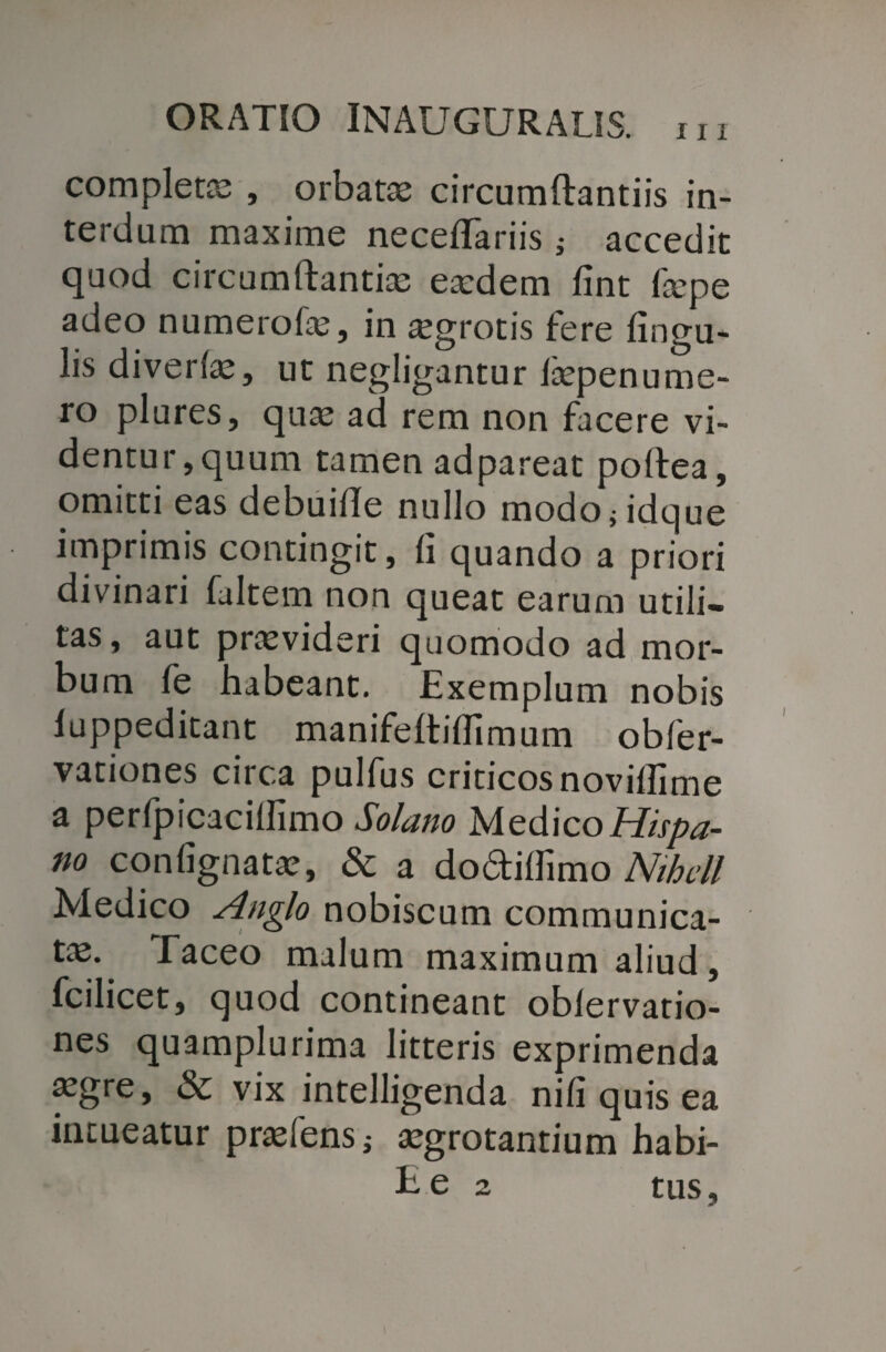 completa; , orbatae circumftantiis in¬ terdum maxime necefifariis i accedit quod circumftantiae eaedem fint tepe adeo numerote, in aegrotis fere lingu¬ lis diverte, ut negligantur tepenume- ro plures, quae ad rem non facere vi¬ dentur, quum tamen adpareat poltea, omitti eas debuide nullo modo;idque imprimis contingit, fi quando a priori divinari fultem non queat earum utili¬ tas, aut praevideri quomodo ad mor¬ bum fe habeant. Exemplum nobis fuppeditant manifeltiflimum obfer- vationes ciica pulfus criticos novillime a perfpicacifiimo Solano Medico Hispa¬ no confignatae, & a do&ilfimo Nihcll Medico Anglo nobiscum communica¬ tae. Taceo malum maximum aliud, fcilicet, quod contineant oblervatio- nes quamplurima litteris exprimenda aegre, & vix intelligenda nifi quis ea intueatur praefens; aegrotantium habi-