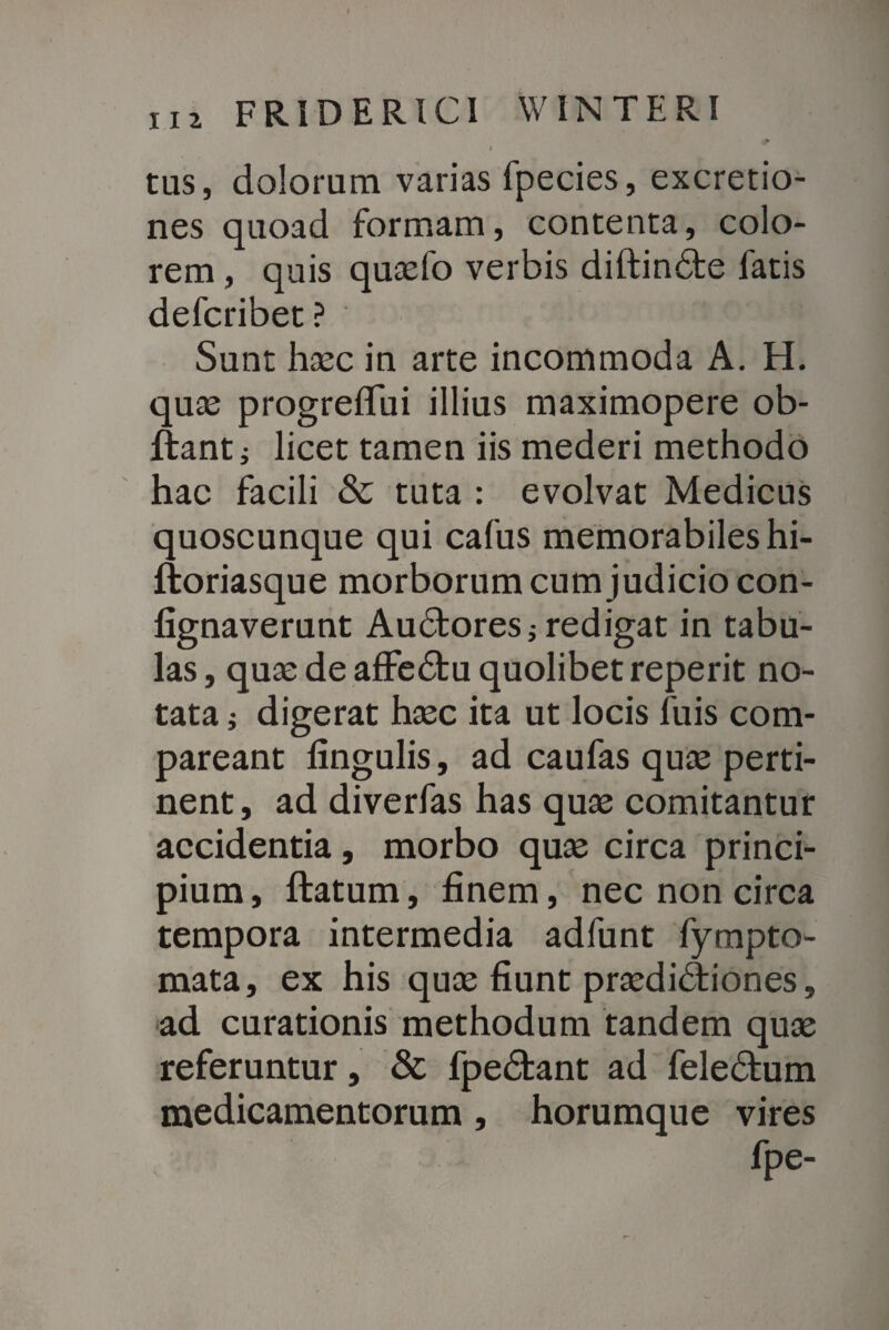 / tus, dolorum varias fpecies, excretio- nes quoad formam, contenta, colo¬ rem , quis quaefo verbis diftindte fatis defcribet? Sunt haec in arte incommoda A. H. quas progreflui illius maximopere ob- ftanti licet tamen iis mederi methodo hac facili & tuta : evolvat Medicus quoscunque qui cafus memorabiles hi- ftoriasque morborum cum judicio con- fignaverunt Audtores * redigat in tabu¬ las , quae de affedtu quolibet reperit no¬ tata ; digerat haec ita ut locis fuis com- pareant lingulis, ad caufas quae perti¬ nent, ad diverfas has quae comitantur accidentia, morbo quae circa princi¬ pium , ftatum, finem, nec non circa tempora intermedia adfunt fympto- mata, ex his quae fiunt praediAiones, ad curationis methodum tandem quae referuntur, & fpedfcant ad feledtum medicamentorum, horumque vires fpe-