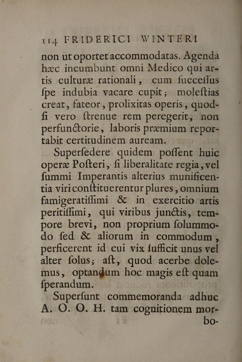 non ut oportet accommodatas. Agenda haec incumbunt omni Medico qui ar¬ tis culturae rationali, cum lucceilus fpe indubia vacare cupit; moleftias creat, fateor, prolixitas operis, quod- fi vero ftrenue rem peregerit, non perfundforie, laboris praemium repor¬ tabit certitudinem auream. Superfedere quidem pollent huic operae Pofteri, fi liberalitate regia, vel fummi Imperantis alterius munificen¬ tia viriconllituerentur plures, omnium famigeratiflimi & in exercitio artis peritiflimi, qui viribus jundtis, tem¬ pore brevi, non proprium folummo- do fed & aliorum in commodum, perficerent id cui vix lufficit unus vel alter folus; aft, quod acerbe dole¬ mus, optandum hoc magis eft quam fperandum. Superfunt commemoranda adhuc A. O. O. H. tam cognitionem mor¬ bo-