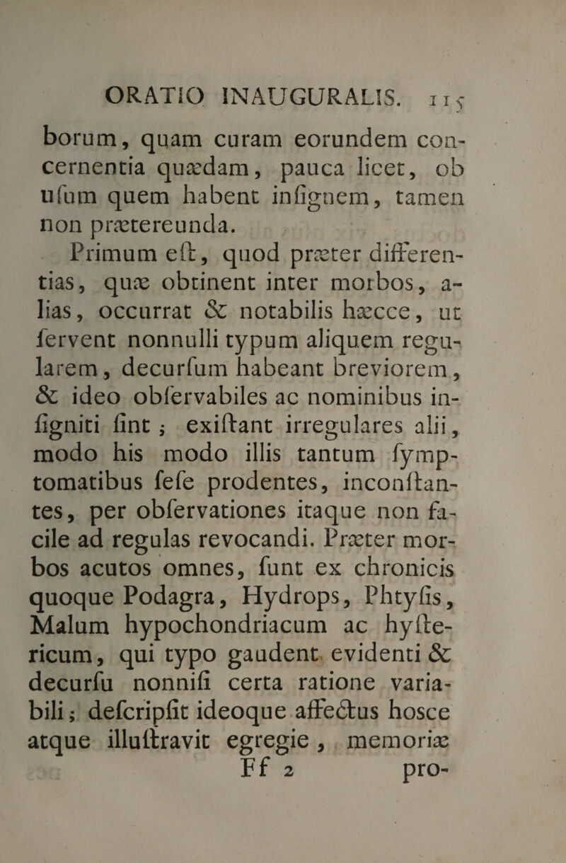 borum, qqam curam eorundem con¬ cernentia quadam, pauca licet, ob ufum quem habent infignem, tamen non praetereunda. Primum eft, quod praeter differen¬ tias, quae obtinent inter morbos, a- lias, occurrat & notabilis haecce, ut fervent nonnulli typum aliquem regu¬ larem, decurfum habeant breviorem , & ideo obfervabiles ac nominibus in- hgniti lint $ exiftant irregulares alii, modo his modo illis tantum fymp- tomatibus fefe prodentes, inconltan- tes, per obfervationes itaque non fa¬ cile ad regulas revocandi. Praeter mor¬ bos acutos omnes, funt ex chronicis quoque Podagra, Hydrops, Phtylis, Malum hypochondriacum ac hylle- ricum, qui typo gaudent evidenti & decurfu nonnifi certa ratione varia¬ bili ; defcripfit ideoque affedtus hosce atque illuliravic egregie, memoriae F f 2 pro-