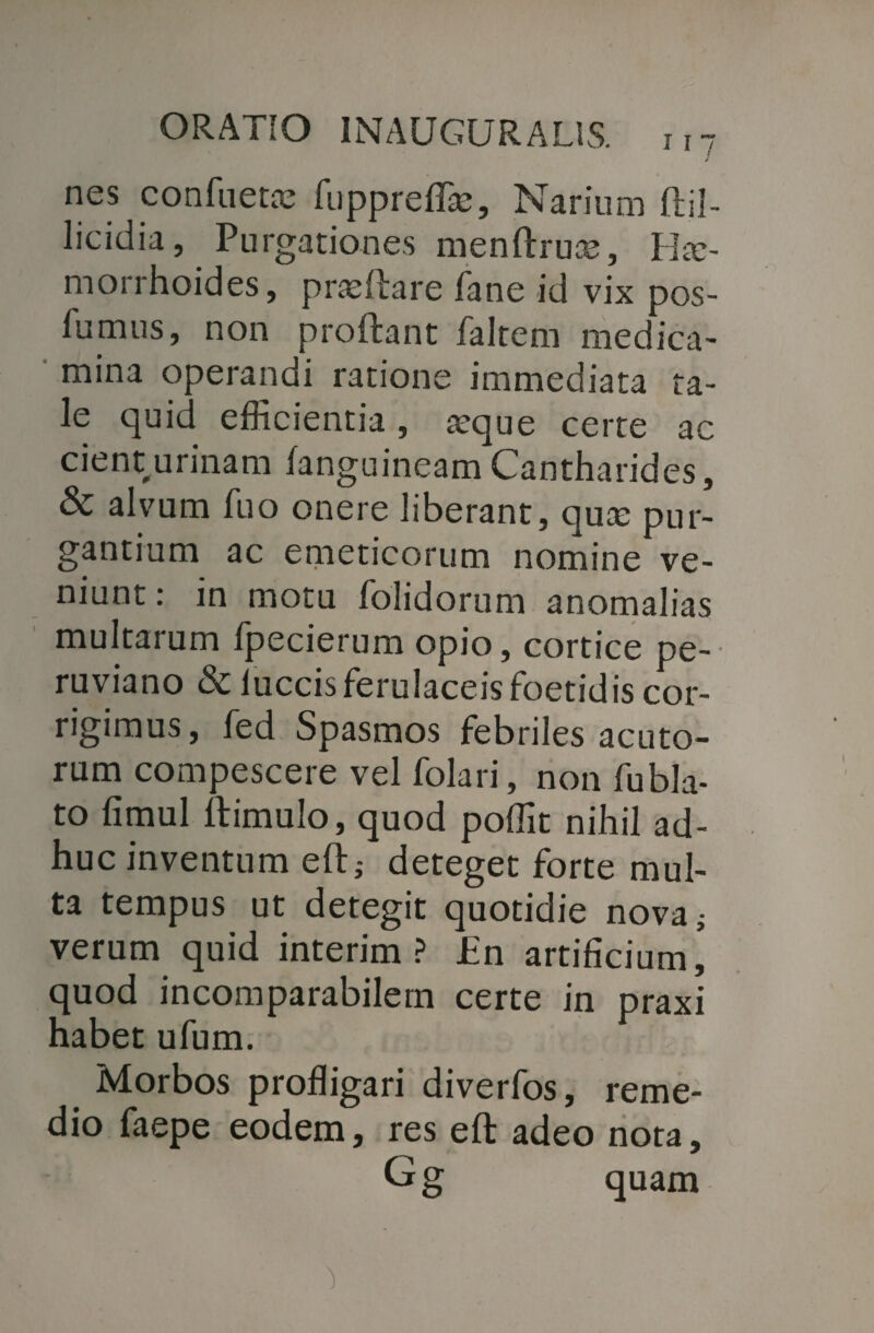 nes confuette fuppre/fo, Narium ftil- licidia, Purgationes men/lruas, Hae¬ morrhoides, prteftare fane id vix pos- 11;mus, non proflant /altem medica¬ mina operandi ratione immediata ta¬ le quid efficientia, aeque certe ac cient urinam /anguineam Cantharides, & alvum luo onere liberant, quae pur¬ gantium ac emeticorum nomine ve¬ niunt : in motu /olidorum anomalias multarum fpecierum opio, cortice pe- ruviano & luccis ferulaceis foetidis cor¬ rigimus, fed Spasmos febriles acuto¬ rum compescere vel folari, non fubla- to fimul /limulo, quod poffit nihil ad¬ huc inventum e/l; deteget forte mul¬ ta tempus ut detegit quotidie nova; verum quid interim ? JEn artificium’ quod incomparabilem certe in praxi habet ufum. Morbos profligari diverfos, reme¬ dio faepe eodem, res eft adeo nota, Gg quam