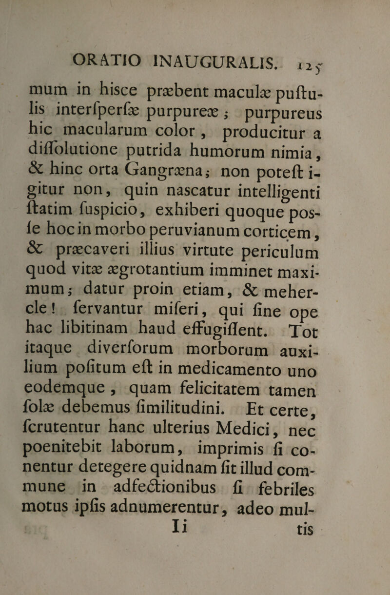 I 2 mura in hisce praebent maculae puftu- lis interfperfae purpurea ; purpureus hic macularum color, producitur a dilTolutione putrida humorum nimia, & hinc orta Gangraena} non poteft i- gitur non, quin nascatur intelligenti ftatim fuspicio, exhiberi quoque pos- le hoc in morbo peruvianum corticem, & praecaveri illius virtute periculum quod vitae aegrotantium imminet maxi¬ mum j datur proin etiam, & meher- cle! fervantur miferi, qui line ope hac libitinam haud effugillent. Tot itaque diverforum morborum auxi¬ lium politum eft in medicamento uno eodemque , quam felicitatem tamen fote debemus limilitudini. Et certe, fcrutentur hanc ulterius Medici, nec poenitebit laborum, imprimis li co- nentur detegere quidnam lit illud com¬ mune in adfedtionibus 11 febriles motus iplis adnumerentur, adeo mul¬ li tis