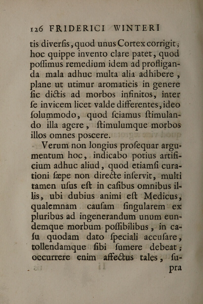 tis diverfis,quod unus Cortex corrigit; hoc quippe invento clare patet, quod poffimus remedium idem ad profligan¬ da mala adhuc multa alia adhibere , plane ut utimur aromaticis in genere fic di£fcis ad morbos infinitos, inter fe invicem licet valde differentes,ideo folummodo, quod fciamus ftimulan- do illa agere , ftimulumque morbos illos omnes poscere. Verum non longius profequar argu¬ mentum hoc, indicabo potius artifi¬ cium adhuc aliud, quod etiamfi cura¬ tioni faepe non dire£te infervit, multi tamen ufus eft in cafibus omnibus il¬ lis, ubi dubius animi eft Medicus, qualemnam caufam lingularem ex pluribus ad ingenerandum unum eun- demque morbum poffibilibus, in ca- lu quodam dato fpeciali accufare, tollendamque libi fumere debeat; occurrere enim afFe<5bus tales, fu- « pra