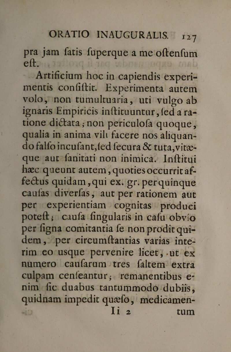 pra jam fatis fuperque a me oftenfum eft. Artificium hoc in capiendis experi¬ mentis confiftit. Experimenta autem volo, non tumultuaria, uti vulgo ab ignaris Empiricis inftituuntnr,led a ra¬ tione didata; non periculofa quoque, qualia in anima vili facere nos aliquan¬ do falfo incufant,led fecura & tuta,vitae¬ que aut fanitati non inimica. Inftitui haec queunt autem, quoties occurrit af- fe£tus quidam,qui ex. gr. perquinque caulas diverfas, aut per rationem aut per experientiam cognitas produci poteft; caufa lingularis in cafu obvio per ligna comitantia fe non prodit qui¬ dem, per circumftantias varias inte- rim eo usque pervenire licet, ut ex numero caufarum tres faltem extra culpam cenleanturj remanentibus e- nim lic duabus tantummodo dubiis, quidnam impedit quaefo, medicamen- Ii 2 tum