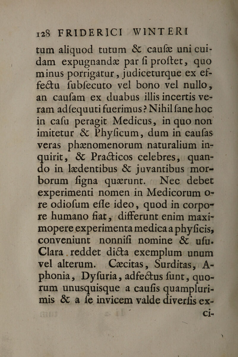 tam aliquod tutum & caufae uni cui¬ dam expugnandas par fi proftet, quo minus porrigatur, judiceturque ex ef- fe6tu fubfecuto vel bono vel nullo, an caufam ex duabus illis incertis ve¬ ram adlequuti fuerimus ? Nihil fane hoc in cafu peragit Medicus, in quo non imitetur & Phyficum, dum in caufas veras phasnomenorum naturalium in¬ quirit, & Pra£ticos celebres, quan¬ do in laedentibus & juvantibus mor¬ borum ligna quasrunt. Nec debet experimenti nomen in Medicorum o- re odiofum efle ideo, quod in corpo¬ re humano fiat, differunt enim maxi- mopere experimenta medica a phyficis, conveniunt nonnifi nomine & ufu. Clara. reddet di£ta exemplum unum vel alterum. Cascitas, Surditas, A- phonia, Dyfuria, adfe&us funt, quo¬ rum unusquisque a caufis quampluri- mis & a fe invicem valde diverfis ex- Cl-