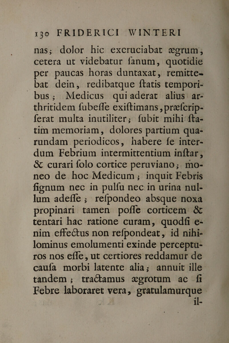 nas; dolor hic excruciabat tegrum, cetera ut videbatur fanum, quotidie ber paucas horas duntaxat, remitte¬ bat dein, redibatque flatis tempori¬ bus j Medicus qui aderat alius ar¬ thritidem fubeffe exiftimans,pr£efcrip- ferat multa inutiliter,- fubit mihi fla- tim memoriam, dolores partium qua- rundam periodicos, habere fe inter¬ dum Febrium intermittentium inflar, & curari folo cortice peruviano; mo¬ neo de hoc Medicum ; inquit Febris fignum nec in pulfu nec in urina nul¬ lum adede ; refpondeo absque noxa propinari tamen pofle corticem & tentari hac ratione curam, quodfi e- nim efFedus non refpondeat, id nihi¬ lominus emolumenti exinde perceptu¬ ros nos efle, ut certiores reddamur de caufa morbi latente alia ,- annuit ille tandem j tradamus asgrotum ae fi Febre laboraret vera, gratulamurque il-