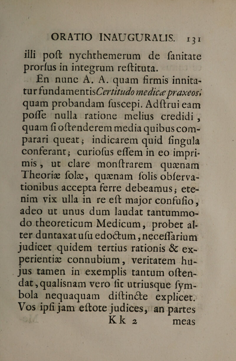ORATIO INAUGURATIS. 131 illi poft nychthemerum de fanitate prorlas in integrum reftituta. En nunc A. A. quam firmis innita¬ tur fundamentis Certitudo medicapraxeoe» quam probandam fuscepi. Adftrui eam pofie nulla ratione melius credidi , quam fi o (tenderem media quibus com¬ parari queat; indicarem quid fingula conferant; curiofus effem in eo impri¬ mis , ut clare monftrarem quaenam Theoriae folae, quaenam folis obferva- tionibus accepta ferre debeamus; ete¬ nim vix ulla in re eft major confufio, adeo ut unus dum laudat tantummo¬ do theoreticum Medicum, probet al¬ ter duntaxat ufu edodtum, neceflarium judicet quidem tertius rationis & ex¬ perientiae connubium, veritatem hu¬ jus tamen in exemplis tantum often- dat,qualisnam vero lit utriusque fym- bola nequaquam diftin&e explicet. Vos ipfijam eftote judices, an partes Kk 2 meas