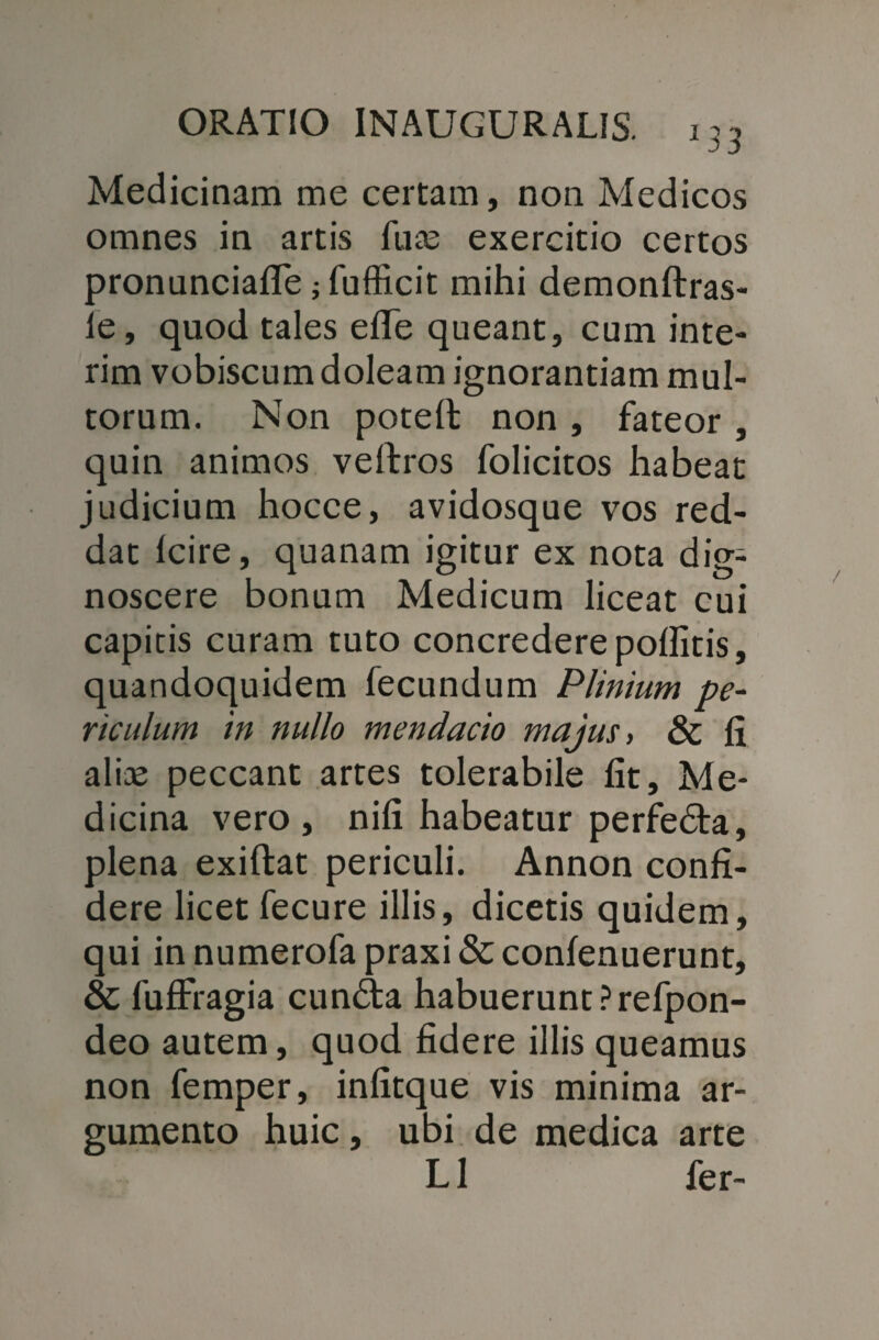 Medicinam me certam, non Medicos omnes in artis luas exercitio certos pronunciafle j fufficit mihi demonftras- le, quod tales efle queant, cum inte- rim vobiscum doleam ignorantiam mul¬ torum. Non potell non , fateor , quin animos veftros folicitos habeat judicium hocce, avidosque vos red¬ dat fcire, quanam igitur ex nota dig¬ noscere bonum Medicum liceat cui capitis curam tuto concredere polfitis, quandoquidem fecundum Plinium pe¬ riculum in nullo mendacio majus, & fi alias peccant artes tolerabile fit. Me¬ dicina vero, nifi habeatur perfedta, plena exiftat periculi. Annon confi¬ dere licet fecure illis, dicetis quidem, qui in numerofa praxi & confenuerunt, & fuffragia cun&a habuerunt Prefpon- deo autem, quod fidere illis queamus non femper, infitque vis minima ar¬ gumento huic, ubi de medica arte L1 fer-