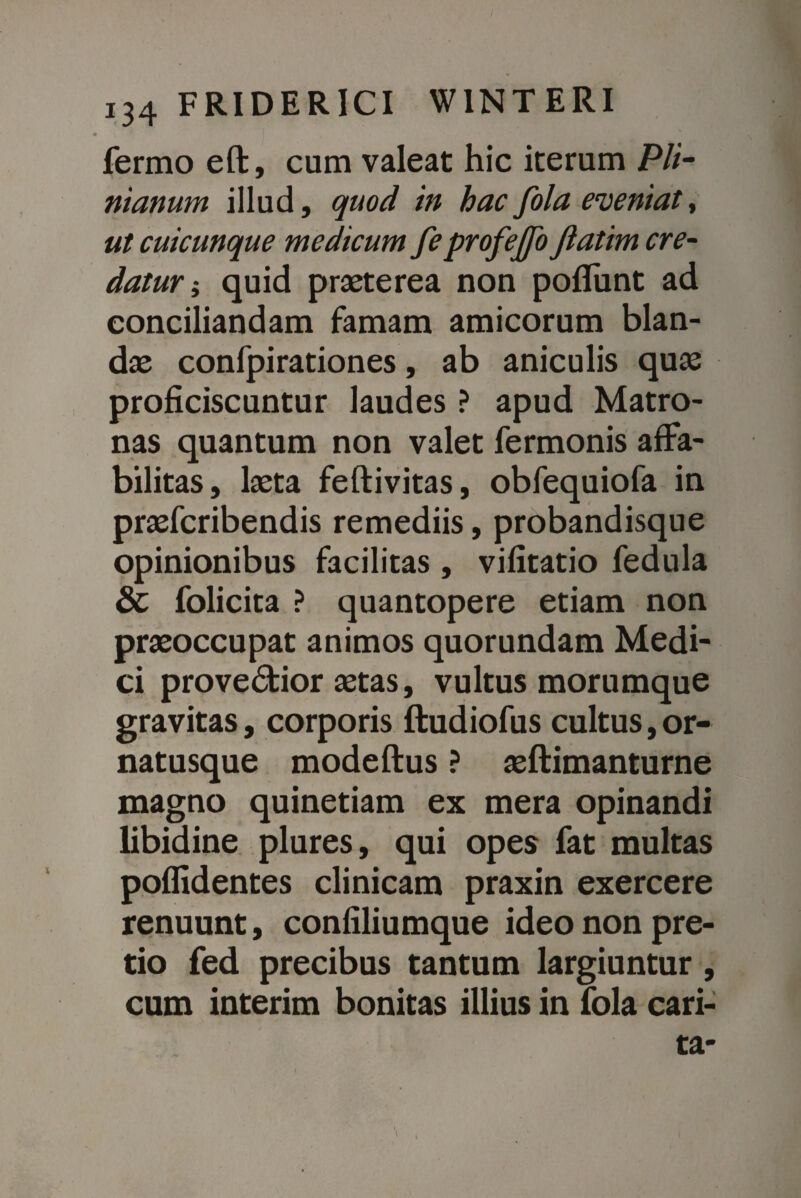 fermo eft, cum valeat hic iterum P//- nianum illud, quod in hac fola eveniat, ut cuicunque medicum feprofejfo Jlatim cre¬ datur i quid praeterea non poflunt ad conciliandam famam amicorum blan¬ dae confpirationes, ab aniculis quae proficiscuntur laudes ? apud Matro¬ nas quantum non valet fermonis affa¬ bilitas, laeta feftivitas, obfequiofa in praefcribendis remediis, probandisque opinionibus facilitas , vifitatio fedula & folicita ? quantopere etiam non praeoccupat animos quorundam Medi¬ ci provedtior aetas, vultus morumque gravitas, corporis ftudiofus cultus, or¬ natusque modeftus ? aeftimanturne magno quinetiam ex mera opinandi libidine plures, qui opes fat multas poffidentes clinicam praxin exercere renuunt, confiliumque ideo non pre¬ tio fed precibus tantum largiuntur , cum interim bonitas illius in fola cari- ta-