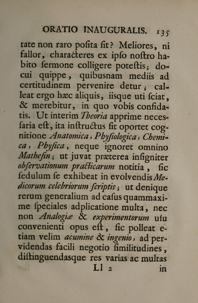 tate non raro pofita fit ? Meliores, ni fallor, charadteres ex ipfo noftro ha¬ bito fermone colligere poteftis; do¬ cui quippe, quibusnam mediis ad certitudinem pervenire detur; cal¬ leat ergo haec aliquis, iisque uti fciat, & merebitur, in quo vobis confida¬ tis. Ut interim Theoria apprime neces- faria eft, ita inftru£tus fit oportet cog¬ nitione Anatomica, Phyfiologtca > Chemi- ca, Phyjica, neque ignoret omnino Mathefin; ut juvat praeterea infigniter obferrationum pra&icarum notitia , fic fedulum fe exhibeat in evolvendis Me¬ dicorum celebriorum [criptis j ut denique rerum generalium ad cafus quammaxi- me fpeciales adplicatione multa, nec non Analogia 8c experimentorum ulu convenienti opus eft, fic polleat e- tiam velim acumine ingenio > ad per¬ videndas facili negotio fimilitudines, diftinguendasque res varias ac multas L1 2 in