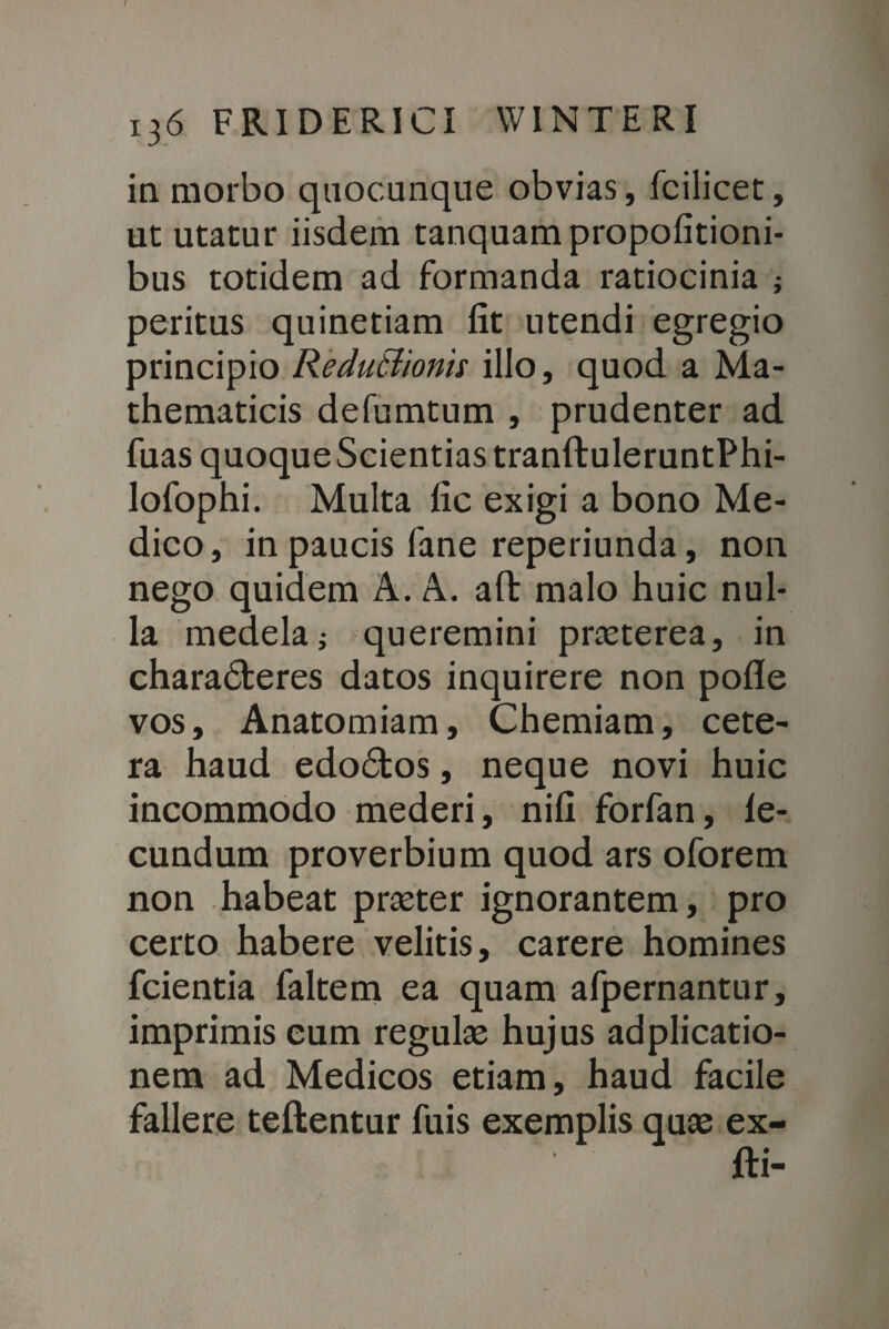 in morbo quocunque obvias, fcilicet, ut utatur iisdem tanquampropofitioni- bus totidem ad formanda ratiocinia ; peritus quinetiam fit utendi egregio principio ReduBionis illo, quod a Ma¬ thematicis defumtum , prudenter ad fuas quoque Scientias tranftuleruntPhi- lofophi. Multa fic exigi a bono Me¬ dico, in paucis fane reperiunda, non nego quidem A. A. afl: malo huic nul¬ la medela; queremini prseterea, in charadberes datos inquirere non pofle vos, Anatomiam, Chemiam, cete¬ ra haud edodtos, neque novi huic incommodo mederi, nifi forfan, le- cundum proverbium quod ars oforem non habeat prseter ignorantem, pro certo habere velitis, carere homines fcientia faltem ea quam afpernantur, imprimis cum regube hujus adplicatio- nem ad Medicos etiam, haud facile fallere teftentur fuis exemplis quae ex- fti-