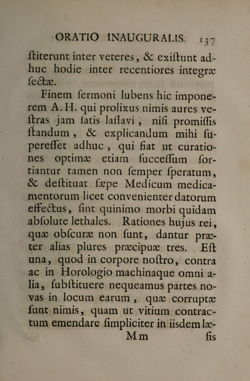 ftiterunt inter veteres, & exillunt ad¬ huc hodie inter recentiores integra: fedtae. Finem Termoni lubens hic impone¬ rem A. H. qui prolixus nimis aures ve- ftras jam latis laflavi , nili promiffis ftandum , & explicandum mihi fu- pereflet adhuc , qui fiat ut curatio¬ nes optimas etiam TuccefiTum for- tiantur tamen non femper fperatum, & deftituat laspe Medicum medica¬ mentorum licet convenienter datorum effe&us, fint quinimo morbi quidam abfolute lethales. Rationes hujus rei, quae obfcuras non funt, dantur prae¬ ter alias plures praecipuae tres. Eft una, quod in corpore noftro, contra ac in Horologio machinaque omni a- lia, fubftituere nequeamus partes no¬ vas in locum earum , quae corruptae funt nimis, quam ut vitium contrac¬ tum emendare limpliciter in iisdem las- Mm fis