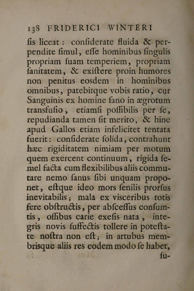 lis liceat : confiderate fluida & per¬ pendite limul, effe hominibus lingulis propriam fuam temperiem, propriam lanitatem, & exiftere proin humores non penitus eosdem in hominibus omnibus, patebitque vobis ratio, cur Sanguinis ex homine fano in tegrotum transfufio, etiamli poffibilis per fe, repudianda tamen Iit merito, & hinc apud Gallos etiam infelicitet tentata fuerit: confiderate folida, contrahunt haec rigiditatem nimiam per motum quem exercent continuum, rigida fe- mel fadta cum flexibilibus aliis commu¬ tare nemo fanus libi unquam propo¬ net, eftque ideo mors fenilis prorfus inevitabilis; mala ex visceribus totis fere obftrudtis, per abfceflfus confum- tis , olfibus carie exefis nata , inte¬ gris novis fuffedtis tollere in potefta- te noftra non eft; in artubus mem¬ brisque aliis res eodem modo fe habet, fu-