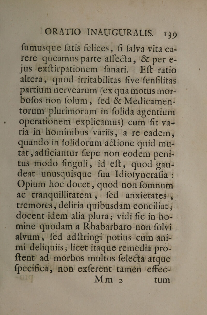 fumusque fatis felices, fi falva vita ca¬ rere queamus parte affedta, & per e- jus exftirpationem fanari. Eft ratio altera, quod irritabilitas five fenfilitas partium nervearum (ex qua motus mor- aofos non folum, led & Medicamen¬ torum plurimorum in folida agentium operationem explicamus) cum fit va¬ ria in hominibus variis, a re eadem, quando in folidorum adtione quid mu¬ tat, adficiantur liepe non eodem peni¬ tus modo finguli, id eft, quod gau¬ deat unusquisque fua Idiolyncrafia : Opium hoc docet, quod non fomnum ac tranquillitatem , led anxietates , tremores, deliria quibusdam conciliat; docent idem alia plura; vidi fic in ho¬ mine quodam a Rhabarbaro non folvi alvum, fed adftringi potius cum ani¬ mi deliquiis; licet itaque remedia pro¬ flent ad morbos multos felebta atque fpecifica, non exferent tamen effec- Mm 2 tum