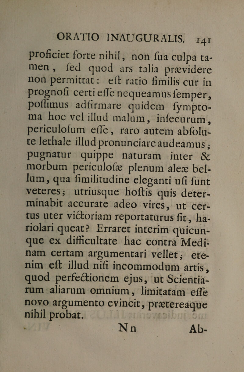proficiet forte nihil, non Tua culpa ta¬ men , led quod ars talia praevidere non permittat: eft ratio fimilis cur in prognofi certi effe nequeamusfemper, poflimus adfirmare quidem fympto- ma hoc vel illud malum, infecurum, periculofum elle, raro autem abfolu- te lethale illudpronunciareaudeamus,- pugnatur quippe naturam inter & morbum periculofe plenum alere bel¬ lum, qua limilitudine eleganti ufi funt veteres i utriusque hoftis quis deter¬ minabit accurate adeo vires, ut cer¬ tus uter vi&oriam reportaturus fit, ha¬ riolari queat? Erraret interim quicun¬ que ex difficultate hac contra Medi- nam certam argumentari vellet i ete¬ nim eft illud nifi incommodum artis, quod perfedionem ejus, ut Scientia¬ rum aliarum omnium, limitatam efTe novo argumento evincit, prretereaque nihil probat. Nn Ab-