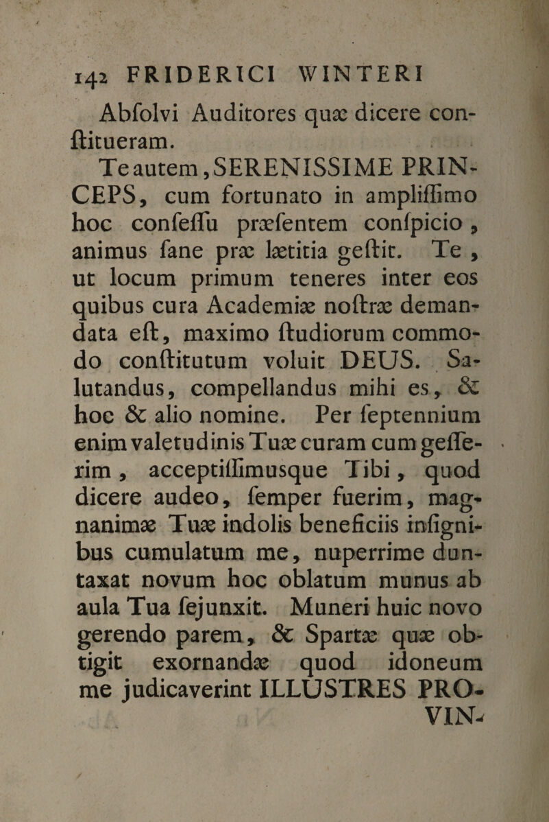 Abfolvi Auditores quae dicere con- ftitueram. Te autem, SERENISSIME PRIN¬ CEPS, cum fortunato in ampliffimo hoc confefifu praefentem conlpicio, animus fane prae laetitia geftit. Te , ut locum primum teneres inter eos quibus cura Academiae noftrae deman¬ data eft, maximo Rudiorum commo¬ do conftitutum voluit DEUS. Sa¬ lutandus, compellandus mihi es, & hoc & alio nomine. Per feptennium enim valetud inis Tuae curam cum gefle- rim, acceptillimusque Tibi, quod dicere audeo, femper fuerim, mag¬ nanimae Tuae indolis beneficiis infigni* bus cumulatum me, nuperrime dun- taxat novum hoc oblatum munus ab aula Tua fejunxit. Muneri huic novo gerendo parem , & Spartae quae ob¬ tigit exornandae quod idoneum me judicaverint ILLUSTRES PRO- VIN-