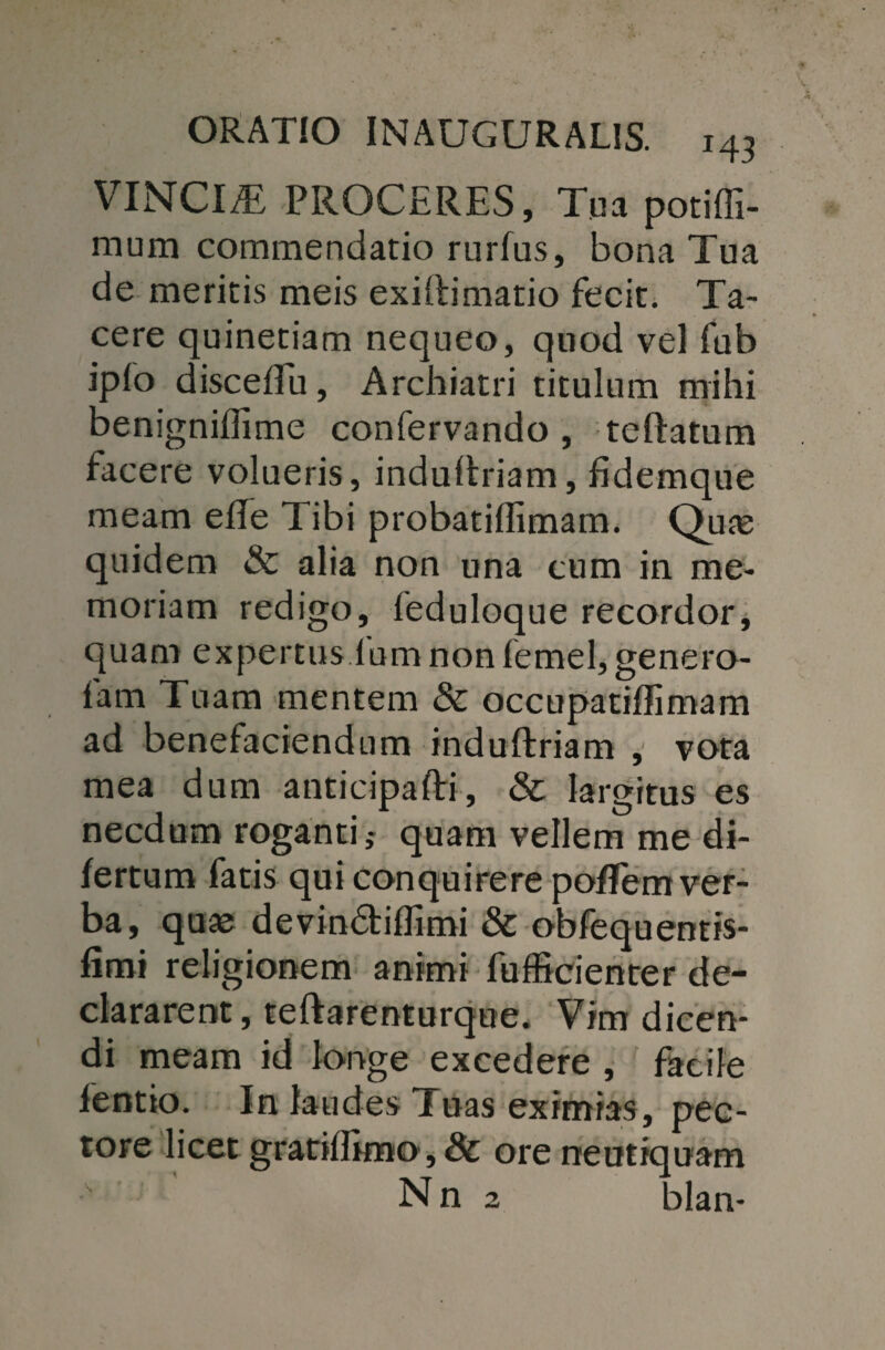 VINCIRE PROCERES, Tua potiffi- mum commendatio rurfus, bona Tua de meritis meis exiftimatio fecit. Ta¬ cere quinetiam nequeo, quod vel fub iplo discefiu, Archiatri titulum mihi benigniffime confervando , teftatum facere volueris, induftriam, fidemque meam efie Tibi probatifiimam. Quae quidem & alia non una cum in me¬ moriam redigo, feduloque recordor, quam expertus lum non femel, genero- fam Tuam mentem &: occupatiffimam ad benefaciendum induftriam , vota mea dum anticipafti, & largitus es necdum roganti,- quam vellem me di- fertum fatis qui conquirere poflem ver¬ ba, quas devindiflimi & obfequentis- fimi religionem animi fufficienter de¬ clararent , teftarenturque. Vim dicen¬ di meam id longe excedere , facile lentio. In laudes Tuas eximias, pec¬ tore licet gratilfimo, & ore neutiquam Nn 2 blan-