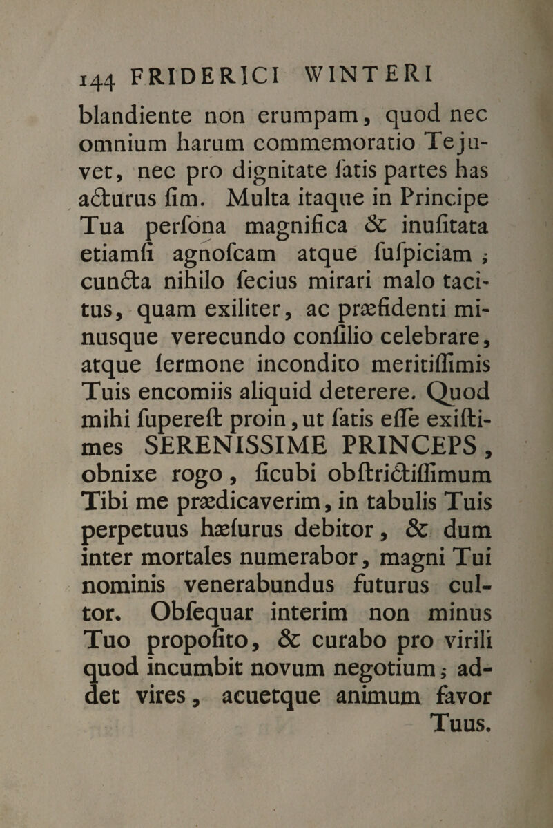 blandiente non erumpam, quod nec omnium harum commemoratio Teju- vet, nec pro dignitate fatis partes has adturus fim. Multa itaque in Principe Tua perfona magnifica & inufitata etiamfi agnofcam atque fufpiciam ; cundta nihilo fecius mirari malo taci¬ tus, quam exiliter, ac praefidenti mi- nusque verecundo confilio celebrare, atque lermone incondito meritiffimis Tuis encomiis aliquid deterere. Quod mihi fuperefl: proin ,ut fatis efle exifti- mes SERENISSIME PRINCEPS, obnixe rogo , ficubi obftridtiffimum Tibi me praedicaverim, in tabulis Tuis perpetuus haslurus debitor, & dum inter mortales numerabor, magni Tui nominis venerabundus futurus cul¬ tor. Obfequar interim non minus Tuo propofito, & curabo pro virili quod incumbit novum negotium; ad¬ det vires, acuetque animum favor Tuus.