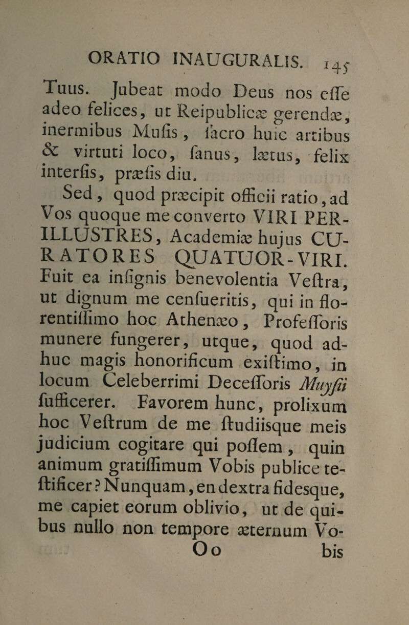 Tuus. Jubeat modo Deus nos e (Te adeo felices, ut Reipublicae gerendae, inermibus AIufis , iacro huic artibus & virtuti loco, fanus, laetus, felix interfis, pr^fis diu. Sed , quod praecipit officii ratio, ad Vos quoque me converto VIRI PER¬ ILLUSTRES, Academiae hujus CU¬ RATORES QUATUOR- VIRI. Fuit ea infignis benevolentia Veftra, ut dignum me cenfueritis, qui in flo- rentiliimo hoc Athenaeo , Profefibris munere fungerer, utque, quod ad¬ huc magis honorificum exiftimo, in locum Celeberrimi Decefforis Muyfii fufficerer. Favorem hunc, prolixum hoc Veftrum de me ftudiisque meis judicium cogitare qui poflem , quin animum gratiffimum Vobis publice te- ftificer ? Nunquam, en dextra fidesque, me capiet eorum oblivio, ut de qui¬ bus nullo non tempore aeternum Vo- O o bis