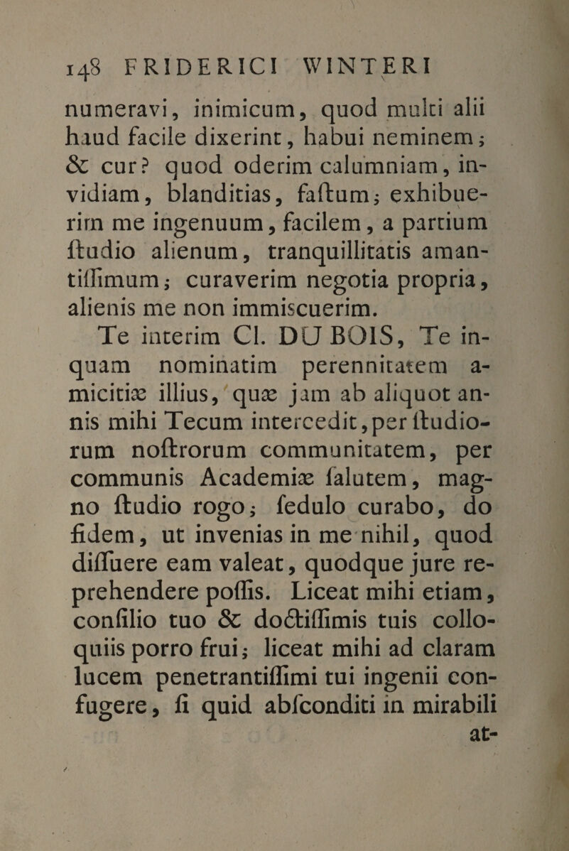 numeravi, inimicum, quod multi alii haud facile dixerint, habui neminem; & cur? quod oderim calumniam, in¬ vidiam, blanditias, faftum; exhibue¬ rim me ingenuum, facilem, a partium lfudio alienum, tranquillitatis aman- tilfimum; curaverim negotia propria, alienis me non immiscuerim. Te interim Cl. DLJ BOIS, Te in¬ quam nominatim perennitatem a- micitiae illius, quae jam ab aliquot an¬ nis mihi Tecum intercedit,per ltudio- rum noftrorum communitatem, per communis Academiae ialutem, mag¬ no ftudio rogo; fedulo curabo, do fidem, ut invenias in me nihil, quod diffitere eam valeat, quodque jure re¬ prehendere poffis. Liceat mihi etiam, confilio tuo & doitiffimis tuis collo¬ quiis porro frui; liceat mihi ad claram lucem penetrantiffimi tui ingenii con¬ fugere , fi quid abfconditi in mirabili