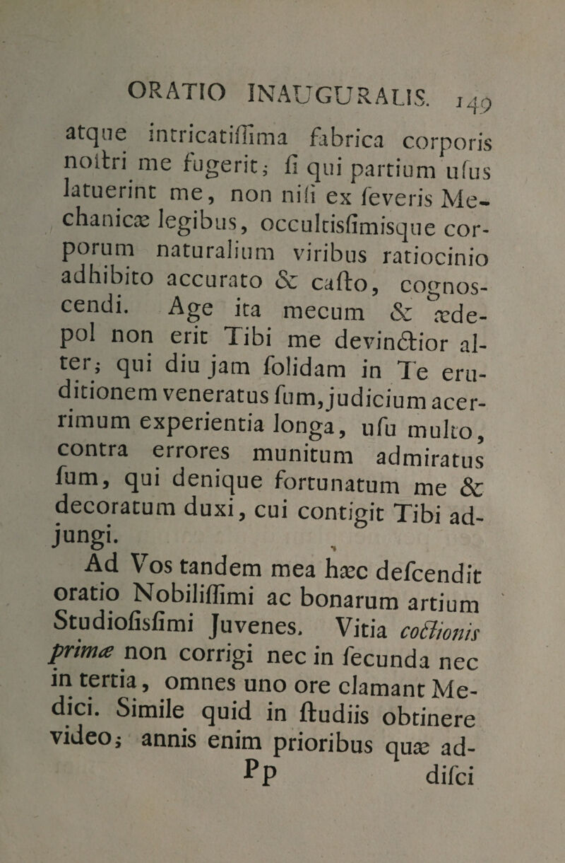 atque intricatiflima fibrica corporis noitri me fugerit; II qui partium uius latuerint me, non nili ex leveris Me¬ chanica: legibus, occulcisfimisque cor¬ porum naturalium viribus ratiocinio adhibito accurato ce cafto, cognos¬ cendi. Age ita mecum «Se ^de- pol non erit Tibi me devindfior al¬ ter; qui diu jam folidam in Te eru¬ ditionem veneratus fum, judicium acer¬ rimum experientia longa, ufu multo contra errores munitum admiratus’ fum, qui denique fortunatum me & decoratum duxi, cui contigit Tibi ad¬ jungi- Ad Vos tandem mea ha:c defcendit oratio Nobiliflimi ac bonarum artium Studiofisfimi Juvenes. Vitia coStionis prima non corrigi nec in fecunda nec in tertia, omnes uno ore clamant Me¬ dici. Simile quid in ftudiis obtinere video; annis enim prioribus qua: ad- Pp difci